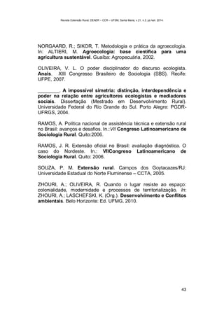 Revista Extensão Rural, DEAER – CCR – UFSM, Santa Maria, v.21, n.3, jul./set. 2014.
43
NORGAARD, R.; SIKOR, T. Metodologia e prática da agroecologia.
In: ALTIERI, M. Agroecologia: base científica para uma
agricultura sustentável. Guaíba: Agropecuária, 2002.
OLIVEIRA, V. L. O poder disciplinador do discurso ecologista.
Anais. XIII Congresso Brasileiro de Sociologia (SBS). Recife:
UFPE, 2007.
________. A impossível simetria: distinção, interdependência e
poder na relação entre agricultores ecologistas e mediadores
sociais. Dissertação (Mestrado em Desenvolvimento Rural).
Universidade Federal do Rio Grande do Sul. Porto Alegre: PGDR-
UFRGS, 2004.
RAMOS, A. Política nacional de assistência técnica e extensão rural
no Brasil: avanços e desafios. In.:VII Congreso Latinoamericano de
Sociologia Rural. Quito:2006.
RAMOS, J. R. Extensão oficial no Brasil: avaliação diagnóstica. O
caso do Nordeste. In.: VIICongreso Latinoamericano de
Sociologia Rural. Quito: 2006.
SOUZA, P. M. Extensão rural. Campos dos Goytacazes/RJ:
Universidade Estadual do Norte Fluminense – CCTA, 2005.
ZHOURI, A.; OLIVEIRA, R. Quando o lugar resiste ao espaço:
colonialidade, modernidade e processos de territorialização. In:
ZHOURI, A.; LASCHEFSKI, K. (Org.). Desenvolvimento e Conflitos
ambientais. Belo Horizonte: Ed. UFMG, 2010.
 