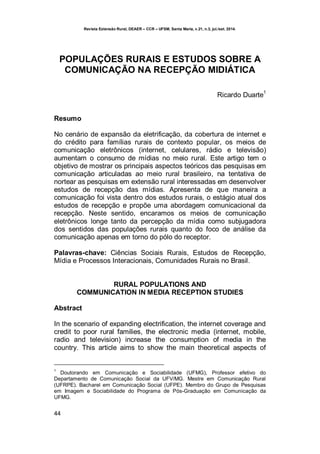 Revista Extensão Rural, DEAER – CCR – UFSM, Santa Maria, v.21, n.3, jul./set. 2014.
44
POPULAÇÕES RURAIS E ESTUDOS SOBRE A
COMUNICAÇÃO NA RECEPÇÃO MIDIÁTICA
Ricardo Duarte
1
Resumo
No cenário de expansão da eletrificação, da cobertura de internet e
do crédito para famílias rurais de contexto popular, os meios de
comunicação eletrônicos (internet, celulares, rádio e televisão)
aumentam o consumo de mídias no meio rural. Este artigo tem o
objetivo de mostrar os principais aspectos teóricos das pesquisas em
comunicação articuladas ao meio rural brasileiro, na tentativa de
nortear as pesquisas em extensão rural interessadas em desenvolver
estudos de recepção das mídias. Apresenta de que maneira a
comunicação foi vista dentro dos estudos rurais, o estágio atual dos
estudos de recepção e propõe uma abordagem comunicacional da
recepção. Neste sentido, encaramos os meios de comunicação
eletrônicos longe tanto da percepção da mídia como subjugadora
dos sentidos das populações rurais quanto do foco de análise da
comunicação apenas em torno do pólo do receptor.
Palavras-chave: Ciências Sociais Rurais, Estudos de Recepção,
Mídia e Processos Interacionais, Comunidades Rurais no Brasil.
RURAL POPULATIONS AND
COMMUNICATION IN MEDIA RECEPTION STUDIES
Abstract
In the scenario of expanding electrification, the internet coverage and
credit to poor rural families, the electronic media (internet, mobile,
radio and television) increase the consumption of media in the
country. This article aims to show the main theoretical aspects of
1
Doutorando em Comunicação e Sociabilidade (UFMG), Professor efetivo do
Departamento de Comunicação Social da UFV/MG. Mestre em Comunicação Rural
(UFRPE). Bacharel em Comunicação Social (UFPE). Membro do Grupo de Pesquisas
em Imagem e Sociabilidade do Programa de Pós-Graduação em Comunicação da
UFMG.
 