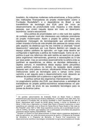 POPULAÇÕES RURAIS E ESTUDOS SOBRE A COMUNICAÇÃO NA RECEPÇÃO MIDIÁTICA
47
brasileiro. As máquinas modernas norte-americanas, a força política
das instituições financiadoras do projeto modernizador (como a
Fundação Rockefeller
4
) e a dependência do Brasil a esta
transferência de tecnologia dos EUA para dar início ao
desenvolvimento da produtividade rural, impactou a vida destas
pessoas, que viviam naquela época em meio ao desamparo
econômico, social e educacional.
Uma política de proximidades com a vida rural dos sujeitos
de contexto popular rural não interessava aos institutos promotores
do projeto modernizador. Assim o projeto foi político tanto pela
espetacular mensagem da tecnologização que pré-definia uma
ordem imposta à forma de vida simples das pessoas do campo como
pelo aspecto da distância que lhe era inerente (o chamado “visível
desencontro” salientado por Luis Ramiro Beltrán) em relação ao
espaço público cotidiano do agricultor, um lugar onde deveria ser
configurada e legitimada a política de modernização. Como se vê, a
política à qual nos referimos não está restrita ao exercício do poder
pelos organismos internacionais, governos e associações ou à luta
por esse poder, mas se concretiza essencialmente na esfera onde se
partilham as experiências, os afetos, as decisões deliberadas e
objetos comuns. A inexistência desse espaço (tanto pré-político
quanto político) produziu no terreno da recepção deste projeto
pessoas sem uma palavra comum, oficializando linhas de discursos
institucionais sobre as tecnologias para o campo como único
caminho a ser seguido para o desenvolvimento rural, deixando as
esferas de autoridade com a palavra e o agricultor sem voz.
A política vertical dos organismos internacionais tem origem
no pragmatismo político dos EUA, que desenvolveu a estratégia de
transferência do projeto político-econômico estadunidense no pós-
guerra
5
a partir do envio do seu excedente tecnológico para os
países da América Latina.
4
Os grandes patrocinadores da Extensão Rural no Brasil foram o Instituto
Interamericano para Assuntos da América (IIAA/EUA), a Fundação Ford, OEA, Bird, Fao
e em especial a Fundação AIA, da família Rockfeller e maior exportadora de café do
Brasil, responsável pela criação da ACAR Minas Cereais, a Ancar no Nordeste e a
Abcar. A AIA criou a Agroceres e a Cargill (São Paulo e Paraná) e patrocinou a maior
experiência em extensão rural no Brasil em Santa Rita do Passo Quatro e São José do
Rio Preto/SP, entre 1947 a 1956. Essa experiência ocorreu sob a coordenação do prof.
John B. Griffing, da ESAV, que trabalhou com a participação comunitária dos pequenos
produtores dessas regiões (FIGUEIREDO, 1981).
5
Durante a II Guerra os EUA desenvolveram no Brasil alguns programas destinados à
área da agricultura, por conta da própria economia de guerra: o Programa de Produção
de Alimentos e o Programa da Borracha. A Guerra Fria proporcionou um
desenvolvimento científico e tecnológico considerável na agricultura brasileira em função
 