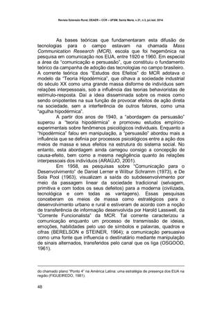 Revista Extensão Rural, DEAER – CCR – UFSM, Santa Maria, v.21, n.3, jul./set. 2014.
48
As bases teóricas que fundamentaram esta difusão de
tecnologias para o campo estavam na chamada Mass
Communication Research (MCR), escola que foi hegemônica na
pesquisa em comunicação nos EUA, entre 1920 e 1960. Em especial
a área da “comunicação e persuasão”, que constituiu o fundamento
teórico da campanha de adoção das tecnologias no campo brasileiro.
A corrente teórica dos “Estudos dos Efeitos” do MCR adotava o
modelo da “Teoria Hipodérmica”, que olhava a sociedade industrial
do século XX como uma grande massa disforme de indivíduos sem
relações interpessoais, sob a influência das teorias behavioristas de
estímulo-resposta. Daí a ideia disseminada sobre os meios como
sendo onipotentes na sua função de provocar efeitos de ação direta
na sociedade, sem a interferência de outros fatores, como uma
“agulha hipodérmica”.
A partir dos anos de 1940, a “abordagem da persuasão”
superou a “teoria hipodérmica” e promoveu estudos empírico-
experimentais sobre fenômenos psicológicos individuais. Enquanto a
“hipodérmica” falou em manipulação, a “persuasão” abordou mais a
influência que se definia por processos psicológicos entre a ação dos
meios de massa e seus efeitos na estrutura do sistema social. No
entanto, esta abordagem ainda carregou consigo a concepção de
causa-efeito, bem como a mesma negligência quanto às relações
interpessoais dos indivíduos (ARAÚJO, 2001).
Em 1958, as pesquisas sobre “Comunicação para o
Desenvolvimento” de Daniel Lerner e Wilbur Schramm (1973), e De
Sola Pool (1963), visualizam a saída do subdesenvolvimento por
meio da passagem linear da sociedade tradicional (selvagem,
primitiva e com todos os seus defeitos) para a moderna (civilizada,
tecnológica e com todas as vantagens). Essas pesquisas
conceberam os meios de massa como estratégicos para o
desenvolvimento urbano e rural e estiveram de acordo com a noção
de transferência de informação desenvolvida por Harold Lasswell, da
“Corrente Funcionalista” da MCR. Tal corrente caracterizou a
comunicação enquanto um processo de transmissão de ideias,
emoções, habilidades pelo uso de símbolos e palavras, quadros e
cifras (BERELSON e STEINER, 1964); a comunicação persuasiva
como uma fonte que influencia o destinatário mediante manipulação
de sinais alternados, transferidos pelo canal que os liga (OSGOOD,
1961).
do chamado plano “Ponto 4” na América Latina: uma estratégia de presença dos EUA na
região (FIGUEIREDO, 1981).
 