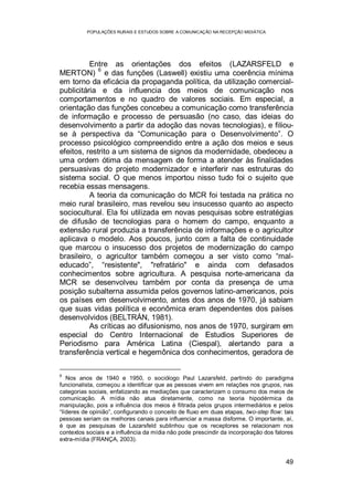 POPULAÇÕES RURAIS E ESTUDOS SOBRE A COMUNICAÇÃO NA RECEPÇÃO MIDIÁTICA
49
Entre as orientações dos efeitos (LAZARSFELD e
MERTON)
6
e das funções (Laswell) existiu uma coerência mínima
em torno da eficácia da propaganda política, da utilização comercial-
publicitária e da influencia dos meios de comunicação nos
comportamentos e no quadro de valores sociais. Em especial, a
orientação das funções concebeu a comunicação como transferência
de informação e processo de persuasão (no caso, das ideias do
desenvolvimento a partir da adoção das novas tecnologias), e filiou-
se à perspectiva da “Comunicação para o Desenvolvimento”. O
processo psicológico compreendido entre a ação dos meios e seus
efeitos, restrito a um sistema de signos da modernidade, obedeceu a
uma ordem ótima da mensagem de forma a atender às finalidades
persuasivas do projeto modernizador e interferir nas estruturas do
sistema social. O que menos importou nisso tudo foi o sujeito que
recebia essas mensagens.
A teoria da comunicação do MCR foi testada na prática no
meio rural brasileiro, mas revelou seu insucesso quanto ao aspecto
sociocultural. Ela foi utilizada em novas pesquisas sobre estratégias
de difusão de tecnologias para o homem do campo, enquanto a
extensão rural produzia a transferência de informações e o agricultor
aplicava o modelo. Aos poucos, junto com a falta de continuidade
que marcou o insucesso dos projetos de modernização do campo
brasileiro, o agricultor também começou a ser visto como “mal-
educado”, “resistente", "refratário" e ainda com defasados
conhecimentos sobre agricultura. A pesquisa norte-americana da
MCR se desenvolveu também por conta da presença de uma
posição subalterna assumida pelos governos latino-americanos, pois
os países em desenvolvimento, antes dos anos de 1970, já sabiam
que suas vidas política e econômica eram dependentes dos países
desenvolvidos (BELTRÁN, 1981).
As críticas ao difusionismo, nos anos de 1970, surgiram em
especial do Centro Internacional de Estudios Superiores de
Periodismo para América Latina (Ciespal), alertando para a
transferência vertical e hegemônica dos conhecimentos, geradora de
6
Nos anos de 1940 e 1950, o sociólogo Paul Lazarsfeld, partindo do paradigma
funcionalista, começou a identificar que as pessoas vivem em relações nos grupos, nas
categorias sociais, enfatizando as mediações que caracterizam o consumo dos meios de
comunicação. A mídia não atua diretamente, como na teoria hipodérmica da
manipulação, pois a influência dos meios é filtrada pelos grupos intermediários e pelos
“líderes de opinião”, configurando o conceito de fluxo em duas etapas, two-step flow: tais
pessoas seriam os melhores canais para influenciar a massa disforme. O importante, aí,
é que as pesquisas de Lazarsfeld sublinhou que os receptores se relacionam nos
contextos sociais e a influência da mídia não pode prescindir da incorporação dos fatores
extra-mídia (FRANÇA, 2003).
 