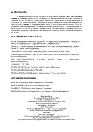 APRESENTAÇÃO
O periódico Extensão Rural é uma publicação científica desde 1993, periodicidade
trimestral, do Departamento de Educação Agrícola e Extensão Rural (DEAER) do Centro de
Ciências Rurais (CCR) da Universidade Federal de Santa Maria (UFSM) destinada à
publicação de trabalhos inéditos, na forma de artigos científicos e revisões bibliográficas,
relacionados às áreas: i) Desenvolvimento Rural, ii) Economia e Administração Rural, iii)
Sociologia e Antropologia Rural, iv) Extensão e Comunicação Rural, v) Sustentabilidade no
Espaço Rural, vi) Saúde e Trabalho no Meio Rural. Tem como público alvo pesquisadores,
acadêmicos e agentes de extensão rural, bem como realizar a difusão dos seus trabalhos à
sociedade.
INDEXADORES INTERNACIONAIS
AGRIS (Internacional Information System for The Aghricultural Sciences and Tecnology) da
FAO (Food and Agriculture Organization of the United Nations)
LATINDEX (Sistema regional de información en linea para revistas cientificas de America
Latina, El Caribe, España y Portugal)
DIRETÓRIO LUSO-BRASILEIRO (Repositórios e Revistas de Acesso Aberto)
E-REVIST@S (Plataforma Open Access de Revistas Científicas Electrónicas Españolas
y Latinoamericanas)
EZB NUTZERANFRAGEN (Electronic Journals Library - Elektronische
Zeitschriftenbibliothek)
JOURNALS FOR FREE
PORTAL SEER (Sistema Eletrônico de Editoração de Revistas)
PORTAL DE PERIÓDICOS CAPES/MEC
REDE CARINIANA (Rede Brasileira de Serviços de Preservação Digital)
INDEXADORES NACIONAIS
AGROBASE (Base de Dados da Agricultura Brasileira)
PORTAL LIVRE! (Portal do conhecimento nuclear)
SUMÁRIOS.ORG (Sumários de Revistas Brasileiras)
DIADORIM (Diretório de Acesso Aberto das Revistas Cientificas Brasileiras)
Extensão Rural
Universidade Federal de Santa Maria
Centro de Ciências Rurais
Departamento de Educação Agrícola e Extensão Rural
Campus Universitário – Prédio 44
Santa Maria - RS - Brasil
CEP: 97.119-900
Telefones: (55) 3220 9404 / 8165 – Fax: (55) 3220 8694
E-mail: atendimento.extensao.rural@gmail.com
Web-sites:
www.ufsm.br/revistas
http://cascavel.ufsm.br/revistas/ojs-2.2.2/index.php/extensaorural
http://www.facebook.com/extensao.rural
http://www.facebook.com/pages/Extens%C3%A3o-Rural/397710390280860?ref=hl
 