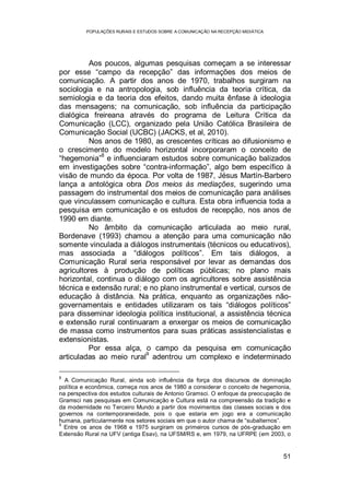 POPULAÇÕES RURAIS E ESTUDOS SOBRE A COMUNICAÇÃO NA RECEPÇÃO MIDIÁTICA
51
Aos poucos, algumas pesquisas começam a se interessar
por esse “campo da recepção” das informações dos meios de
comunicação. A partir dos anos de 1970, trabalhos surgiram na
sociologia e na antropologia, sob influência da teoria crítica, da
semiologia e da teoria dos efeitos, dando muita ênfase à ideologia
das mensagens; na comunicação, sob influência da participação
dialógica freireana através do programa de Leitura Crítica da
Comunicação (LCC), organizado pela União Católica Brasileira de
Comunicação Social (UCBC) (JACKS, et al, 2010).
Nos anos de 1980, as crescentes críticas ao difusionismo e
o crescimento do modelo horizontal incorporaram o conceito de
“hegemonia”
8
e influenciaram estudos sobre comunicação balizados
em investigações sobre “contra-informação”, algo bem específico à
visão de mundo da época. Por volta de 1987, Jésus Martín-Barbero
lança a antológica obra Dos meios às mediações, sugerindo uma
passagem do instrumental dos meios de comunicação para análises
que vinculassem comunicação e cultura. Esta obra influencia toda a
pesquisa em comunicação e os estudos de recepção, nos anos de
1990 em diante.
No âmbito da comunicação articulada ao meio rural,
Bordenave (1993) chamou a atenção para uma comunicação não
somente vinculada a diálogos instrumentais (técnicos ou educativos),
mas associada a “diálogos políticos”. Em tais diálogos, a
Comunicação Rural seria responsável por levar as demandas dos
agricultores à produção de políticas públicas; no plano mais
horizontal, continua o diálogo com os agricultores sobre assistência
técnica e extensão rural; e no plano instrumental e vertical, cursos de
educação à distância. Na prática, enquanto as organizações não-
governamentais e entidades utilizaram os tais “diálogos políticos”
para disseminar ideologia política institucional, a assistência técnica
e extensão rural continuaram a enxergar os meios de comunicação
de massa como instrumentos para suas práticas assistencialistas e
extensionistas.
Por essa alça, o campo da pesquisa em comunicação
articuladas ao meio rural9
adentrou um complexo e indeterminado
8
A Comunicação Rural, ainda sob influência da força dos discursos de dominação
política e econômica, começa nos anos de 1980 a considerar o conceito de hegemonia,
na perspectiva dos estudos culturais de Antonio Gramsci. O enfoque da preocupação de
Gramsci nas pesquisas em Comunicação e Cultura está na compreensão da tradição e
da modernidade no Terceiro Mundo a partir dos movimentos das classes sociais e dos
governos na contemporaneidade, pois o que estaria em jogo era a comunicação
humana, particularmente nos setores sociais em que o autor chama de “subalternos”.
9
Entre os anos de 1968 e 1975 surgiram os primeiros cursos de pós-graduação em
Extensão Rural na UFV (antiga Esav), na UFSM/RS e, em 1979, na UFRPE (em 2003, o
 