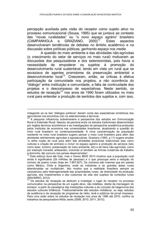 POPULAÇÕES RURAIS E ESTUDOS SOBRE A COMUNICAÇÃO NA RECEPÇÃO MIDIÁTICA
53
percepção auxiliada pela visão do receptor como sujeito ativo no
processo comunicacional (Sousa, 1995) que se juntava ao contexto
das “novas ruralidades” ou “o novo espaço agrário” brasileiro
(CAMPANHOLA e GRAZIANO, 2000)
12
. Estes aspectos
desenvolveram tendências de debates no âmbito acadêmico e na
discussão sobre políticas públicas, ganhando espaço nos media.
A questão do meio ambiente e das atividades não-agrícolas
(o crescimento do setor de serviços no meio rural) motivaram as
discussões dos pesquisadores e dos extensionistas, pois havia a
necessidade de empoderar os sujeitos à promoção do
desenvolvimento rural sustentável, tendo em vista um rural que se
esvaziava de agentes promotores da preservação ambiental e
desenvolvimento local
13
. Cresceram, então, as críticas à efetiva
participação da comunidade nos projetos, a não ocorrência do
“diálogo” entre instituição e comunidade, a falta de continuidade dos
projetos e o descompasso de expectativas. Neste sentido, os
estudos de recepção
14
nos anos de 1990 foram utilizados no meio
rural para entender a produção de sentidos dos sujeitos e, com isso,
indagando se os tais “diálogos políticos” dariam conta das expectativas simbólicas dos
agricultores nos encontros com os extensionistas e técnicos.
12
A pesquisa influenciou sobremaneira a perspectiva dos estudos em Comunicação
Rural e Extensão Rural. Nasceu da parceria entre os estudos tradicionais desenvolvidos
por órgãos técnicos econômicos e as investigações de perspectiva acadêmica produzida
pelos institutos de economia nas universidades brasileiras, atualizando a questão do
meio rural brasileiro na contemporaneidade. A nova caracterização da população
residente no meio rural brasileiro sugeriu pensar o meio rural brasileiro para além das
atividades estritamente agrícolas e agropecuárias. Graziano (1993, p.11) sugere ampliar
“a velha noção de rural para além das atividades produtivas tradicionais (tais como
culturas e criação de animais) e incluir no espaço agrário a produção de serviços (tais
como lazer, turismo, preservação do meio ambiente, etc) e de bens não-agrícolas, como
por exemplo moradia, artesanato, incluindo aí também as formas modernas de trabalho
a domicílio, tão comuns nos países desenvolvidos”.
13
Este esforço dura até hoje, mas o Censo IBGE 2010 mostrou que a população rural
ainda é significativa (29 milhões de pessoas) e o que preocupa seria a redução do
número de jovens rurais (hoje em 7.807.627). Os números são maiores que em países
como México, Chile e Argentina, onde as indústrias e as grandes áreas rurais
abandonadas se multiplicam. Isto mostra que a realidade brasileira sempre se
caracterizou pela heterogeneidade das propriedades rurais, da diversidade da produção
agrícola, dos investimentos e dos costumes de vida dos sujeitos de contextos rurais
(NAVARRO, 2012).
14
Os estudos de recepção se dedicam a investigar o lugar do receptor no processo
comunicativo na perspectiva de um sujeito ativo, não indefeso, diante da mensagem do
emissor, a partir do paradigma das mediações culturais e do conceito de hegemonia dos
estudos culturais britânicos. Tradicionalmente são estudos midiáticos, ou seja, estudos
de audiência e da recepção de programas de rádio, tevê e públicos de jornal impresso.
Para uma visão sobre os estudos de recepção nos anos de 1990 até 2010, confira os
trabalhos da pesquisadora Nilda Jacks (2008, 2010, 2011, 2012).
 