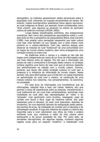 Revista Extensão Rural, DEAER – CCR – UFSM, Santa Maria, v.21, n.3, jul./set. 2014.
56
demográfico, os institutos apresentaram dados percentuais sobre a
população rural, indicando um suposto esvaziamento do campo. No
entanto, nestes levantamentos estatísticos havia alguns equívocos:
as ocas indígenas no Brasil, por exemplo, foram consideradas como
“área urbana”, pois algumas se situavam no interior do perímetro
urbano da sede do município (VEIGA, 2002).
Longe destas classificações arbitrárias, dos antagonismos
dualísticos, bem como das perspectivas apocalípticas sobre o rural,
este texto se filia a perspectiva da pesquisadora Maria José Carneiro
(1998), mas propõe como percepção assessória que cada cultura
rural seja vista também na sua relação com a área urbana mais
próxima ou o urbano-referência. Com isto, abrimos espaço para
observar as mesclas do rural “tradicional” de uma comunidade com
os traços do mundo urbano moderno, bem como enxergarmos uma
condição rurbana no meio rural.
As distâncias entre o campo e a cidade já não são tão
largas como antigamente por conta de um fluxo de informações cada
vez mais intenso entre as regiões. Por isto que a informação nos
parece ter sido o combustível à formação deste rurbano. A condição
rurbana significa uma forma de vida rural que já diminuiu bastante
seu estranhamento na relação com o mundo urbano. Cremos,
portanto, que talvez não exista condição rurbana no rural sem a
presença e a influência da informação do mundo urbano. Neste
sentido, não seria difícil pensar que a mídia tem um papel importante
na aproximação do rural com o urbano, na construção de uma
mescla rurbana nos costumes, nos comportamentos, na economia,
na sociedade.
Foi este fluxo de informações (via transferência oral de
informações, relações face a face, por cartas, telefone, etc) que
permitiu a troca de experiências entre as pessoas, transformando o
rural tradicional em um rural mais contemporâneo, permitindo mais
visibilidade do rural além das representações do “velho” e do
“atrasado”, mas igualmente como bucólico, sossegado, lugar do
contato com fauna e flora, lugar da medicina natural, dos spas
relaxantes junto à natureza, do lazer rural (pescarias, esportes de
montanha), da cura espiritual (através da energização pelas pedras,
dos banhos de ervas, da meditação em contato com a natureza) e da
alimentação saudável. A fuga dos citadinos da cidade e o retorno dos
migrantes para o rural valorizaram aos olhos da mídia o próprio
ambiente rural, que mostrava o estilo de vida urbano como
estressante e de pouca qualidade de vida. Por outro lado, as
atividades não-agrícolas, em algumas regiões, mudaram algumas
regiões rurais para um aspecto “moderno”: o trabalhador rural
 