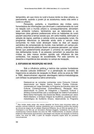 Revista Extensão Rural, DEAER – CCR – UFSM, Santa Maria, v.21, n.3, jul./set. 2014.
58
temporária, em que mora no rural e busca renda na área urbana, ou
permanente, quando o jovem já se acostumou nesta vida entre o
rural e o urbano.
Pensando, portanto, a importância das mídias como
fomentadora de informações que diminuem o estranhamento do rural
na relação com o mundo urbano e, consequentemente, alimentam
esse ambiente rurbano, lembramos que as telenovelas e os
telejornais (dois gêneros preferenciais entre os habitantes do rural)
pautam assuntos e temas sociais que, em certa medida, estimulam a
adoção de regras, padrões e valores entre as populações rurais. Os
programas televisivos (a televisão ainda seria o veículo mais
consumido no meio rural) alicerçam todos os dias um espaço
semântico de compreensão do mundo, mas também um campo pré-
político, onde temas públicos fazem as pessoas pensarem, por vezes
temas que posteriormente alcançam o universo do campo político
das deliberações locais. E as pessoas comentam os assuntos das
mídias ou pelo menos emitem opinião sob influência de tais
conteúdos, nos espaços de sociabilidade. Por este caminho se
desenha a importância dos estudos no campo da recepção.
2. ESTUDOS DE RECEPÇÃO NO DIVÃ
Sob a influência política e teórica dos autores fundadores
dos estudos culturais britânicos
16
e a penetração do conceito de
hegemonia os estudos de recepção no Brasil, entre os anos de 1980
e 1990, desenvolveram algumas abordagens teórico-metodológicas
com ênfase na perspectiva latino-americana.
Destacam-se as correntes conhecidas como Consumo Cultural,
desenvolvida por Néstor García Canclini; Frentes Culturais,
coordenada por Jorge González no Programa de Estudios sobre las
Culturas Contemporaneas (Colima/México); Recepção Ativa,
desenvolvida no Centro de Indagación y Expresión Cultural y
Artística (Ceneca/Chile) sob a coordenação de Valério Fuenzalida e
Maria Elena Hermosilla; Uso Social dos Meios, concebida por Jesús
Martín-Barbero; e Enfoque Integral da Audiência, proposta teórico-
metodológica de Guillermo Orozco, desenvolvida no Programa
16
Nos limites deste artigo não iremos dissertar de forma mais minuciosa sobre os
estudos culturais britânicos, apenas ressaltando que a importância política dos estudos
se vincula às origens de um aldeão (Raymond Williams), de um filho de operário (E. P.
Thompson) e do filho de um ferroviário (Richard Hoggart), fundadores do Centre for
Contemporary Cultural Studies nos anos de 1960. Posteriormente, os estudos culturais
britânicos influenciaram teoricamente a abordagem dos estudos de recepção na América
Latina, nos anos de 1990, a partir do receptor enquanto sujeito ativo do processo
comunicacional.
 