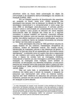 Revista Extensão Rural, DEAER – CCR – UFSM, Santa Maria, v.21, n.3, jul./set. 2014.
60
advertiram sobre os riscos desta pulverização do objeto da
comunicação e do escletismo teórico-metodológico nos estudos de
recepção (LOPES, 1997).
Em um trabalho exaustivo de levantamento das pesquisas
em recepção no Brasil, Jacks et.al. (2008) apresenta três
abordagens dos estudos: dois se destacam na década de 1990 (as
abordagens sociocultural e a comportamental) e outra surge nos
anos 2000 (a abordagem sócio-discursiva). A primeira permitiu
associar cultura e comunicação em complexidades de nível macro,
onde os sujeitos e seus grupos se articulam em várias relações
sócio-culturais além da recepção dos meios em si; a segunda
considerou o produto midiático um estímulo, motivando variadas
respostas dos públicos, como por exemplo, estudos de formação de
opinião, dos efeitos cognitivos e dos usos e gratificações, que levou
em conta a audiência, dentro da tradição funcionalista de entender
os “efeitos” da mídia sobre os sujeitos.
Estas abordagens dos anos de 1990 permitiram estudos do
sujeito receptor em seu cotidiano, metodologias etnográficas da
audiência, análise da identidade cultural, das classes sociais,
identificação de mediações culturais e das diferenças de gênero. O
receptor no final dos anos 90 era apreendido por uma leitura menos
ideologizada
17
, e entendido como um sujeito mais ativo e negociando
em seu cotidiano com outros significados instituídos na sociedade
antes e depois do contato com as mensagens midiáticas,
interpretando e fazendo uso das mensagens e permitindo pactos de
recepção; as mediações eram múltiplas, assim também os
emissores, as articulações e os diferentes receptores; e muito pouca
pesquisa em recepção havia sido produzida sobre o público do meio
rural (JACKS et al., 2008; JACKS E SOUZA, 2006; ESCOSTEGUY e
JACKS, 2006).
Mas por outro lado, a complexidade da coleta e da
inferência nos dados para o estudo da recepção, o desgaste de
pesquisas que reproduziram sem crítica os mesmos autores,
algumas sem fazer referência às pesquisas dos principais autores
brasileiros, parecem ter sido causas do arrefecimento das pesquisas
em recepção na última década.
17
A visão ideologizada do receptor surge vinculada à crítica ideológica do Ciespal ao
difusionismo nas décadas anteriores, que enxergou o foco das pesquisas no receptor
como uma visão parceira da perspectiva da “terceira via” em face de processos políticos
“de cima para baixo”. Até os dias atuais, alguns movimentos sociais ainda observam os
veículos de comunicação de massa como subjugadores da cultura subalterna e popular,
conservando receptores ideologizados dentro de processos comunicacionais
“horizontais” que servem para as suas próprias causas políticas.
 
