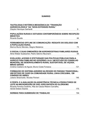 SUMÁRIO
TAUTOLOGIA E RETÓRICA MESSIÂNICA DA “TRANSIÇÃO
AGROECOLÓGICA” NA “NOVA EXTENSÃO RURAL”
Cleyton Henrique Gerhardt 9
POPULAÇÕES RURAIS E ESTUDOS CONTEMPORÂNEOS SOBRE RECEPÇÃO
MIDIÁTICA
Ricardo Duarte 44
FERRAMENTAS OFFLINE DE COMUNICAÇÃO: RESGATE DO DIÁLOGO COM
A POPULAÇÃO RURAL
Marina Muniz Mendes, Magno Medeiros 73
O SOCIAL E SUAS DIMENSÕES EM AGROINDÚSTRIAS FAMILIARES RURAIS
Aline Weber Sulzbacher, Pedro Selvino Neumann 93
EVOLUÇÃO, ACESSO E EFETIVIDADE DAS POLÍTICAS PÚBLICAS PARA A
AGRICULTURA FAMILIAR NO GOVERNO LULA: UM ESTUDO DO CONSELHO
MUNICIPAL DE DESENVOLVIMENTO RURAL SUSTENTÁVEL DE VIÇOSA,
MINAS GERAIS
Cristina Caetano de Aguiar, Bruno Costa Fonseca 121
FORMAÇÃO DO SISTEMA AGRÁRIO NA REGIÃO DO PARANÁ TRADICIONAL:
UM ESTUDO DE CASO DA COMUNIDADE RURAL LINHA CRICIUMAL EM
CÂNDIDO DE ABREU
Juliano Strachulski, Nicolas Floriani 146
O PERFIL E A AVALIAÇÃO DA ASSISTÊNCIA TÉCNICA A PRODUTORES DE
LEITE NA MICROREGIÃO DE SÃO JOÃO BATISTA DO GLÓRIA/MG
Ricardo Ferreira Godinho, Rita de Cássia Ribeiro Carvalho,
Vando Edesio Soares 175
NORMAS PARA SUBMISSÃO DE TRABALHO 194
 