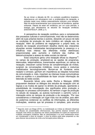 POPULAÇÕES RURAIS E ESTUDOS SOBRE A COMUNICAÇÃO NA RECEPÇÃO MIDIÁTICA
61
Se ao iniciar a década de 90, no contexto acadêmico brasileiro,
detectava-se um entusiasmo com a problemática da recepção, a
entrada neste novo milênio possivelmente indicaria uma retração.
Não há ainda levantamentos que comprovem tal tendência, apenas
sintomas. Depois de estar em evidência, por um curto período, a
energia que atravessava os estudos de recepção arrefeceu
(ESCOSTEGUY, 2008, p.1).
A perspectiva da recepção contribuiu para a compreensão
dos processos culturais e comunicacionais, mas não se desenvolveu
além de suas próprias teorias e autores, deixando um pouco de lado
as condições de produção do texto midiático em relação aos da
recepção. Além do problema de negligenciar o próprio texto, os
estudos de recepção encontraram desafios diante das crescentes
situações sociais mediatizadas tecnologicamente (a presença e a
influência mais intensa das diferentes mídias eletrônicas)
proporcionadas pelo aumento e melhoria das malhas de
telecomunicações e acesso às redes sociais na internet.
Essa conjuntura gerou uma recepção difusa ou dispersa
18
:
no campo da produção, ampliaram-se as opções de programas,
telenovelas, telejornalísticos, transmissões esportivas; no campo da
recepção, cresceram outras formas de complementação de mídias,
surgiram às conversações midiáticas, novos gostos e costumes
mediatizados tecnologicamente. Borram-se as fronteiras entre
receptor e emissor, ganham em importância as relações horizontais
da comunicação e, nisto, importam as intensas trocas comunicativas
entre os sujeitos e a possibilidade de fazer circular informação da
televisão às redes sociais.
Buscando talvez uma saída, Rocha e Marques (2006)
propuseram destacar os diálogos dos estudos de recepção com as
lógicas e os modos de operar no âmbito da produção, apontando a
possibilidade de investigação dos significados entre produção e
recepção no processo comunicativo. Ao lembrar o lugar da produção
no estudo de recepção, as autoras iluminaram o caminho rumo à
interseção entre os campos da produção e da recepção. “Por isso
consideramos a interseção um lugar mais rico de análise, pois além
de podermos evidenciar os conflitos de informações, as diferentes
motivações, veremos que tal processo é complexo, pois envolve
18
Segundo José Luiz Braga (2010), na mediatização as mídias se oferecem dispersas
(ou difusas) em possibilidades informacionais. Isso permite observar também uma
recepção mais difusa (ou dispersa) nas várias possibilidades do sujeito em experienciar
múltiplas mensagens midiáticas. Mas as interpretações e os usos mediatizados levam
em consideração o olhar do receptor: o olhar do público pode estar preparado ou não
para oferecer aos produtos da mídia uma formação prévia reflexiva.
 