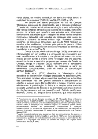 Revista Extensão Rural, DEAER – CCR – UFSM, Santa Maria, v.21, n.3, jul./set. 2014.
62
vários atores, um cenário contextual, um texto [ou vários textos] e
múltiplas interpretações” (ROCHA; MARQUES, 2006, p. 37).
No âmbito dos textos publicados no GT da Compós
“Recepção: processos de interpretação, uso e consumo midiáticos”
19
, ainda são tímidas as iniciativas em direção a uma reformulação
dos velhos conceitos atrelados aos estudos de recepção, bem como
poucos os artigos que propõem aos estudos uma abordagem
comunicativa. Natansohn (2007) indagou até onde velhos conceitos
importantes aplicados nos estudos da recepção dão conta de
explicar o consumo de novas mídias hoje: “Podemos continuar
utilizando os esquemas conceituais que desde 1980 norteiam os
estudos sobre audiências, voltados, principalmente, para o público
da televisão e preocupados com questões vinculadas ao sentido, às
identidades e ao poder?” (p.3).
Outros autores, como Adriana Braga (2008), ao mostrar as
interatividades em um weblog e a circulação das mensagens por
meio de diferentes articulações e complementaridades com outras
mídias, põe em dúvida o próprio termo “recepção”. No ano seguinte,
resumindo temas e conceitos propostos por autores da Escola de
Chicago, Braga e Gastaldo (2009) explicam que a perspectiva
interacional pode auxiliar o estudo da recepção a partir de
fenômenos comunicacionais, onde os meios de comunicação
ganham destaque
20
.
Jacks et.al. (2012) classifica de “abordagem sócio-
discursiva” os trabalhos em recepção produzidos na década de 2000.
Tais pesquisas mostram alguns aspectos significativos: a temática
das identidades não tem grande destaque e desaparecem as
citações a autores como García-Canclini e Orozco; crescem temas
relacionados à participação do leitor e à relação entre emissão-
recepção via teorias do discurso e da semiótica; aumenta o número
de citações de outros autores (como Foucault, Bakhtin, de Certeau,
Bauman, Orlandi, J.L. Braga e Lúcia Santaella), que juntas superam
19
Pesquisamos no site da Compós os artigos do GT “Recepção, Usos e Consumo
Midiático” do ano de 2007 até 2011 e não identificamos nenhum artigo com o objeto de
estudo o “rural” ou “juventude rural”. Ressaltamos apenas que Coelho (2011) apresentou
trabalho sobre a apropriação das interfaces digitais na ambiência juvenil urbana,
problematizando sentidos de pertencimento, subjetividades e formações
socioeconômicas no processo de midiatização e na transformação das relações de
cotidiano. O primeiro trabalho neste GT sobre mídia e juventude rural é o de Duarte e
Soares (2012).
20
Aqui é importante salientar algo que parece fugir aos conhecimentos dos autores: a
abordagem praxiológica da comunicação de Luis Quéré (1991), que é uma perspectiva
interacional na qual leva em conta basicamente uma comunicação no centro da vida das
pessoas; e a linguagem dos meios se constitui na relação dos sujeitos na/da
comunicação (FRANÇA, 2006).
 