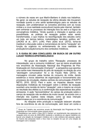 POPULAÇÕES RURAIS E ESTUDOS SOBRE A COMUNICAÇÃO NA RECEPÇÃO MIDIÁTICA
63
o número de vezes em que Martín-Barbero é citado nos trabalhos.
No geral, os estudos de recepção da última década não trouxeram
novidade quanto a uma saída epistemológica para os estudos de
recepção, sem problematizar os conceitos advindos com as novas
mídias e a nova realidade sociocultural trazida pela internet, também
sem enfrentar os processos de interação fora da web e a lógica da
convergência midiática. “Ainda quando a interação é apenas uma
possibilidade, as práticas de recepção podem estar sendo
transformadas, o que implica na reconfiguração dos estudos como
um todo, em termos teórico, metodológico, temático, político, etc”
(JACKS et al., 2011, p.94). Para Jacks et.al. (2012), torna-se
inadiável a discussão sobre a nomenclatura do termo “recepção” em
função da urgência no enfrentamento da nova realidade de
produção/circulação/consumo dos conteúdos midiáticos.
3. À GUISA DE UMA CONCLUSÃO: EM BUSCA DE UM OUTRO
LUGAR TEÓRICO-EPISTEMOLÓGICO
No grupo de trabalho sobre “Recepção: processos de
interpretação, uso e consumo midiáticos”, que se reúne anualmente
nos encontros da Associação Nacional dos Programas de Pós-
Graduação em Comunicação (Compós)
21
, a perspectiva que apontou
uma saída mais interessante do pólo da recepção na direção de uma
“abordagem comunicativa” foi a de Fausto Neto (2012). As
mensagens circulam pelas bordas do consumo de mídia, dando
existência a novos desenhos de organização e funcionamento dos
processos de circulação, objetos centrais da comunicação (FAUSTO
NETO, 2010, 2012). Para o autor, os impactos dessas novas
disposições midiáticas da mensagem sobre o âmbito da recepção
suscitam uma revisão do termo “recepção”, pois o mesmo se vincula
ao resultado dos efeitos ou à confirmação das expectativas dos pólos
emissores. A ação “tecnosimbólica” do campo da produção sobre o
campo da recepção não se efetiva de modo causal, de acordo com a
intenção dos sujeitos nesta relação, como se essa intenção
determinasse por si a ocorrência de comunicação 22
.
As relações entre produção e recepção estavam situadas
fora da ocorrência do ato de comunicação, sem levar em conta a
21
Grupo de Trabalho dos encontros anuais da Associação dos Programas em Pós-
Graduação em Comunicação (www.compos.org.br).
22
Ressaltamos que Jacks e Silva (2011) fizeram um levantamento das pesquisas em
recepção entre os anos de 2000-2002 revelando a tendência em alguns trabalhos em
buscar uma relação da mensagem midiática com a vida cotidiana das pessoas, apesar
da maioria das pesquisas terem o foco mais no receptor do que em uma relação da
mensagem com o receptor.
 