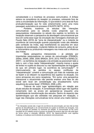Revista Extensão Rural, DEAER – CCR – UFSM, Santa Maria, v.21, n.3, jul./set. 2014.
64
complexidade e a incerteza do processo comunicativo. A ênfase
estava na consciência do receptor no processo, colocando fora de
cena a circularidade da informação. O que existe é uma área de fluxo
produção/recepção que foi visto anteriormente como uma mera
passagem automática do processo (FAUSTO NETO, 2010).
Portanto, trazemos os estudos das interações
comunicativas para os estudos rurais propondo que os
pesquisadores interessados no estudo dos sujeitos no território da
recepção observem a perspectiva da abordagem comunicacional que
leva em conta esse lugar da circulação das mensagens chamado por
Fausto Neto (2010) de “zona de interpenetração” ou o instante da
ocorrência de comunicação quando populações rurais são afetadas
pelo conteúdo da mídia, seja reverberando os assuntos em seus
espaços de socialização, mudando hábitos de consumo, jeitos de ser
e indumentária ou produzindo mensagens nos meios sob a influência
das mídias.
Nesta perspectiva interacionista – já adotada por
importantes pesquisadores no campo da comunicação (FRANÇA,
2004a, 2004b, 2006, 2008; BRAGA, 2010, 2012; PINTO e SERELLE,
2007) – os territórios da recepção e da emissão se posicionam lado a
lado e, com o foco nesta “interpenetração”, importa menos o ajuste
de lentes no sujeito do discurso ou nas representações da linguagem
do que, em primeiro lugar, na ocorrência da comunicação
23
. O
intercruzamento de sentidos no espaço conflituoso da
“interpenetração” constrói a comunicação por meio de instantes que
se fazem e se refazem na experiência dos sujeitos na situação, ora
como emissores ora como receptores. “Em suma: uma perspectiva
interacional e situacionista não permite analisar uma fase do ato
social sem levar em consideração seu encadeamento numa
sequência de outras fases” (FRANÇA, 2008, p.85).
Trata-se de outro lugar epistemológico em relação aos
atuais estudos de recepção. A consolidação deste lugar não significa
rompimento nem se arvora em apresentar-se enquanto uma
possibilidade de transformação dos estudos. Dentro do espectro das
epistemologias que são adotadas nas pesquisas em recepção, o
lugar das interações comunicativas torna visível uma matriz teórico-
23
As interações sociais são o lugar de ocorrência da comunicação, por isso não se trata
apenas da decodificação e do convencimento do sujeito no território da recepção, mas
sim da produção de sentidos no momento da relação. A comunicação se faz como
resultado de um trabalho social e humano na direção de produzir algo que não está dado
de forma prévia a interação (BRAGA, 2010). Se desenvolvimento rural significa
mudança, a mudança ocorre através de processos comunicacionais.
 