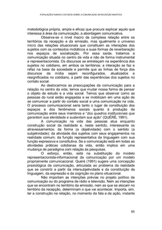 POPULAÇÕES RURAIS E ESTUDOS SOBRE A COMUNICAÇÃO NA RECEPÇÃO MIDIÁTICA
65
metodológica própria, ampla e eficaz que procura explicar aquilo que
interessa à área da comunicação, a abordagem comunicativa.
Observa-se o nível macro da complexa relação entre os
territórios da recepção e da emissão, mas igualmente o universo
micro das relações situacionais que constituem as interações dos
sujeitos com os conteúdos midiáticos e suas formas de reverberação
nos espaços de socialização. Por essa saída, tratamos a
comunicação situada no centro da vida e não de forma instrumental
e representacionista. Os discursos se entrelaçam na experiência dos
sujeitos no cotidiano, em ambos os territórios; a interação se faz e
refaz na base da sociedade e permite que as linhas de força dos
discursos da mídia sejam reconfigurados, atualizados e
resignificados no cotidiano, a partir das experiências dos sujeitos no
contato social.
Ao deslocarmos as preocupações da comunicação para a
relação no centro da vida, temos que mudar nossa forma de pensar
o objeto de estudo e a vida social. Temos que observar como as
pessoas do rural estão engajadas e se mobilizam em uma ação de
se comunicar a partir do contato social e uma comunicação na vida.
O processo comunicacional seria tanto o lugar de constituição dos
espaços e dos fenômenos sociais quanto à produção da
comunicação entre seus membros e “dos quadros institucionais que
garantem sua identidade e sustentam sua ação” (QUÉRÉ, 1991).
A comunicação na vida das pessoas atua enquanto
construção social da realidade e, neste sentido, interessante os
atravessamentos: da forma (a objetividade) com o sentido (a
subjetividade); da atividade dos sujeitos com seus engajamentos na
realidade comum; da função representativa da linguagem com sua
função expressiva e constitutiva. Se a comunicação está em todas as
atividades práticas cotidianas da vida, então implica em uma
mudança de paradigma com relação às pesquisas.
O esforço, então, está na substituição do modelo
representacionista-informacional da comunicação por um modelo
propriamente comunicacional. Quéré (1991) sugere uma concepção
praxiológica da comunicação, articulada ao problema da realidade
que se constrói a partir da intersubjetividade e da constituição da
linguagem, da expressão e da cognição no plano situacional.
Não importam as intenções prévias no projeto político de
comunicação ou do programa de rádio e televisão. Nem as intenções
que se encontram no território da emissão, nem as que se alocam no
território da recepção, determinam o que vai acontecer. Importa, sim,
ter a construção na relação, no momento da fala e da ação, instante
 