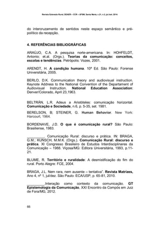 Revista Extensão Rural, DEAER – CCR – UFSM, Santa Maria, v.21, n.3, jul./set. 2014.
66
do intercruzamento de sentidos neste espaço semântico e pré-
político da recepção.
4. REFERÊNCIAS BIBLIOGRÁFICAS
ARAÚJO, C.A. A pesquisa norte-americana. In: HOHFELDT,
Antonio; et.al. (Orgs.). Teorias da comunicação: conceitos,
escolas e tendências. Petrópolis: Vozes, 2001.
ARENDT, H. A condição humana. 10ª Ed. São Paulo: Forense
Universitária, 2005.
BERLO, D.K. Communication theory and audiovisual instruction.
Keynote Address to the National Convention of the Departament of
Audiovisual Instruction. National Education Association:
Denver/Colorado, April 23,1963.
BELTRÁN, L.R. Adeus a Aristóteles: comunicação horizontal.
Comunicação e Sociedade, n.6, p. 5-35, set. 1981.
BERELSON, B; STEINER, G. Human Behavior. New York:
Harcourt, 1964.
BORDENAVE, J.D. O que é comunicação rural? São Paulo:
Brasiliense, 1983.
_________. Comunicação Rural: discurso e prática. IN: BRAGA,
G.M.; KUNSCH, M.M.K. (Orgs.). Comunicação Rural: discurso e
prática. XI Congresso Brasileiro de Estudos Interdisciplinares da
Comunicação – 1988. Viçosa/MG: Editora Universitária, 1993, p.11-
21.
BLUME, R. Território e ruralidade: A desmistificação do fim do
rural. Porto Alegre: FCE, 2004.
BRAGA, J.L. Nem rara, nem ausente – tentativa”. Revista Matrizes,
Ano 4, nº 1, jul/dez. São Paulo: ECA/USP, p. 65-81, 2010.
_________.Interação como contexto da comunicação. GT
Epistemologia da Comunicação, XXI Encontro da Compós em Juiz
de Fora/MG, 2012.
 