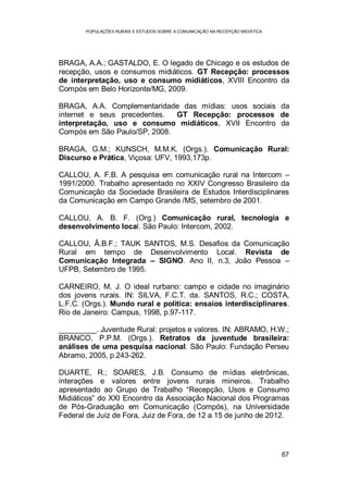 POPULAÇÕES RURAIS E ESTUDOS SOBRE A COMUNICAÇÃO NA RECEPÇÃO MIDIÁTICA
67
BRAGA, A.A.; GASTALDO, E. O legado de Chicago e os estudos de
recepção, usos e consumos midiáticos. GT Recepção: processos
de interpretação, uso e consumo midiáticos, XVIII Encontro da
Compós em Belo Horizonte/MG, 2009.
BRAGA, A.A. Complementaridade das mídias: usos sociais da
internet e seus precedentes. GT Recepção: processos de
interpretação, uso e consumo midiáticos, XVII Encontro da
Compós em São Paulo/SP, 2008.
BRAGA, G.M.; KUNSCH, M.M.K. (Orgs.). Comunicação Rural:
Discurso e Prática, Viçosa: UFV, 1993,173p.
CALLOU, A. F.B. A pesquisa em comunicação rural na Intercom –
1991/2000. Trabalho apresentado no XXIV Congresso Brasileiro da
Comunicação da Sociedade Brasileira de Estudos Interdisciplinares
da Comunicação em Campo Grande /MS, setembro de 2001.
CALLOU, A. B. F. (Org.) Comunicação rural, tecnologia e
desenvolvimento local. São Paulo: Intercom, 2002.
CALLOU, Â.B.F.; TAUK SANTOS, M.S. Desafios da Comunicação
Rural em tempo de Desenvolvimento Local. Revista de
Comunicação Integrada – SIGNO. Ano II, n.3, João Pessoa –
UFPB, Setembro de 1995.
CARNEIRO, M. J. O ideal rurbano: campo e cidade no imaginário
dos jovens rurais. IN: SILVA, F.C.T. da. SANTOS, R.C.; COSTA,
L.F.C. (Orgs.). Mundo rural e política: ensaios interdisciplinares.
Rio de Janeiro: Campus, 1998, p.97-117.
_________. Juventude Rural: projetos e valores. IN: ABRAMO, H.W.;
BRANCO, P.P.M. (Orgs.). Retratos da juventude brasileira:
análises de uma pesquisa nacional. São Paulo: Fundação Perseu
Abramo, 2005, p.243-262.
DUARTE, R.; SOARES, J.B. Consumo de mídias eletrônicas,
interações e valores entre jovens rurais mineiros. Trabalho
apresentado ao Grupo de Trabalho “Recepção, Usos e Consumo
Midiáticos” do XXI Encontro da Associação Nacional dos Programas
de Pós-Graduação em Comunicação (Compós), na Universidade
Federal de Juiz de Fora, Juiz de Fora, de 12 a 15 de junho de 2012.
 