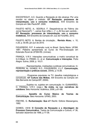 Revista Extensão Rural, DEAER – CCR – UFSM, Santa Maria, v.21, n.3, jul./set. 2014.
68
ESCOSTEGUY, A.C. Quando a Recepção já não alcança: Por uma
revisão no objeto e método. GT Recepção: processos de
interpretação, uso e consumo midiáticos, XVII Encontro da
Compós em São Paulo/SP, 2008.
FAUSTO NETO, A.; SGORLA, F. Despedindo-se de Fátima (do
Jornal Nacional?): “...vamos ficar órfão (...)”: o JN fica sem sentido...
GT Recepção: processos de interpretação, uso e consumo
midiáticos, XXI Encontro da Compós em Juiz de Fora/MG, 2012.
FAUSTO NETO, A. Bordas de circulação... Revista Alceu, v. 10,
n.20, p. 55-69, jan./jun de 2010.
FIGUEREDO, R.P. A extensão rural no Brasil. Santa Maria: UFSM,
1981. Palestra apresentada ao Curso de Pós-Graduação em
Extensão Rural da UFSM-RS. (mimeo).
FRANÇA, V.R.V. Interações comunicativas: a matriz conceitual de
G.H.Mead. In: PRIMO, A.; et al. Comunicação e Interações. Porto
Alegre: Sulina, 2008, p. 16-21.
_________.Representações, mediações e práticas comunicativas. In:
PEREIRA, M.; GOMES, R.C.; FIGUEIREDO, V.L.F. Comunicação,
representação e práticas sociais, 2004a, p.13-26.
_________. Programas populares na TV: desafios metodológicos e
conceituais. GT Cultura das Mídias, XIII Encontro da Compós em
São Bernardo do Campo/SP, 2004b.
_________.Sujeitos na, sujeitos em comunicação. In: GUIMARÃES,
C; FRANÇA, V.R.V. (orgs.). Na mídia, na rua: narrativas do
cotidiano. Belo Horizonte: Autêntica, 2006, p.61-88.
_________. Apostila do Curso Básico de Teorias da
Comunicação. Belo Horizonte: UFMG, 2003.
FREYRE, G. Rurbanização: Que é? Recife: Editora Massangana,
1982.
GOMES, I.M.M. O Conceito de Recepção e a Abordagem do
Processo Comunicativo. Textos de Comunicação e Cultura, nº 36,
Salvador dezembro de 1996, p.17-36.
 