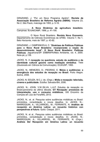 POPULAÇÕES RURAIS E ESTUDOS SOBRE A COMUNICAÇÃO NA RECEPÇÃO MIDIÁTICA
69
GRAZIANO, J. “Por um Novo Programa Agrário”. Revista da
Associação Brasileira de Reforma Agrária (ABRA). Volume 23,
No 2. São Paulo, maio/ago de 1993, p. 5-16.
__________. A Nova Dinâmica da agricultura brasileira.
Campinas: IE/UNICAMP, 1996, p. 41-190.
__________. O Novo Rural Brasileiro. Revista Nova Economia.
Departamento de Ciências Econômicas da UFMG. Volume 7, No 1.
Belo Horizonte, maio de 1997, p. 43-82.
GRAZIANO, J. CAMPANHOLA, C. “Diretrizes de Políticas Públicas
para o Novo Rural Brasileiro: incorporando a noção de
desenvolvimento local”. O Novo Rural Brasileiro: Políticas
Públicas. Jaguariúna/SP: EMBRAPA/Meio Ambiente, vol. 4, 2000.
Nota pé, p.139.
JACKS, N. A recepção na querência, estudo da audiência e da
identidade cultural gaúcha como mediação simbólica. Tese
(Doutorado em Ciência da Comunicação). ECA/USP, 1993.
JACKS, N.; MENEZES, D.; PIEDRAS, E. Meios e audiências: a
emergência dos estudos de recepção no Brasil. Porto Alegre:
Sulina, 2008.
JACKS, N; SOUZA, M.C.J. de. (Orgs.). Mídia e recepção: televisão,
cinema e publicidade. Edufba: Salvador/BA, 2006.
JACKS, N.; JOHN, V.M.;SILVA, L.A.P. Estudos de recepção no
Brasil:panorama da última década. GT Recepção: processos de
interpretação, uso e consumo midiáticos, XXI Encontro da
Compós em Juiz de Fora/MG, 2012.
JACKS, N.; et. al. Pesquisa sobre audiências midiáticas no Brasil:
primórdios, consolidação e novos desafios. In: JACKS, N..;
MARROQUIN, A.; VILLARROEL, M.; FERRANTE, N. Análisis de
recepción en América Latina: un recuento histórico con
perspectivas al futuro. Quito: Ciespal, 2011.
JACKS, N. et al., Pesquisa sobre audiências midiáticas no Brasil:
primórdios, consolidação e novos desafios. In: JACKS, N.;
MARROQUIN, A.; VILLARROEL, M.; FERRANTE, N. (Orgs.).
Análisis Del Recepción em América Latina: un recuento
 