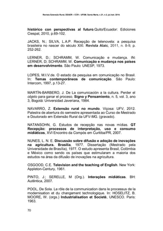 Revista Extensão Rural, DEAER – CCR – UFSM, Santa Maria, v.21, n.3, jul./set. 2014.
70
histórico con perspectivas al futuro.Quito/Ecuador: Ediciones
Ciespal, 2010, p.69-102.
JACKS, N.; SILVA, L.A.P. Recepção de telenovela: a pesquisa
brasileira no nascer do século XXI. Revista Alaic, 2011, n. 8-9, p.
252-262.
LERNER, D.; SCHRAMM, W. Comunicação e mudança. IN:
LERNER, D; SCHRAMM, W. Comunicação e mudança nos países
em desenvolvimento. São Paulo: UNESP, 1973.
LOPES, M.I.V.de. O estado da pesquisa em comunicação no Brasil.
In: Temas contemporâneos de comunicação. São Paulo:
Intercom, 1997, p.13-27.
MARTÍN-BARBERO, J. De La comunicación a la cultura. Perder el
objeto para ganar el proceso. Signo y Pensamiento, n. 5, vol. 3, ano
3, Bogotá: Universidad Javeriana, 1984.
NAVARRO, Z. Extensão rural no mundo. Viçosa: UFV, 2012.
Palestra de abertura do semestre apresentada ao Curso de Mestrado
e Doutorado em Extensão Rural da UFV-MG. (gravado).
NATANSOHN, G. Estudos de recepção nas novas mídias. GT
Recepção: processos de interpretação, uso e consumo
midiáticos, XVI Encontro da Compós em Curitiba/PR, 2007.
NUNES, L. N. E. Discussão sobre difusão e adoção de inovações
na agricultura. Brasília, 1977. Dissertação (Mestrado pela
Universidade de Brasília), 1977. O estudo apresenta Brasil, Colômbia
e México como sendo os países que estimularam a maioria dos
estudos na área da difusão de inovações na agricultura.
OSGOOD, C.E. Television and the teaching of English. New York:
Appleton-Century, 1961.
PINTO, J.; SERELLE, M (Org.). Interações midiáticas. BH:
Autêntica, 2007.
POOL, De Sola. Le rôle de la communication dans le processus de la
modernisation et du changement technologique. In: HOSELITZ, B.
MOORE, W. (orgs.) Industrialisation et Societé, UNESCO. Paris:
1963.
 