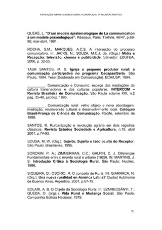 POPULAÇÕES RURAIS E ESTUDOS SOBRE A COMUNICAÇÃO NA RECEPÇÃO MIDIÁTICA
71
QUÉRÉ, L. “D´um modele épistemologique de La communication
à um modele praxéologique”. Réseaux, Paris: Tekhné, 46/47, p.69-
90, mar-abril, 1991.
ROCHA, S.M.; MARQUES, A.C.S. A interseção do processo
comunicativo. In: JACKS, N.; SOUZA, M.C.J. de. (Orgs.) Mídia e
Recepção: televisão, cinema e publicidade. Salvador: EDUFBA,
2006, p. 32-55.
TAUK SANTOS, M. S. Igreja e pequeno produtor rural: a
comunicação participativa no programa Cecapas/Serta. São
Paulo, 1994. Tese (Doutorado em Comunicação). ECA/USP, 1994.
_________. Comunicação e Consumo: espaço das mediações da
cultura transnacional e das culturas populares. INTERCOM –
Revista Brasileira de Comunicação, São Paulo volume XIX, n.2
pag. 35-48, jul./dez. 1996.
_________. Comunicação rural: velho objeto e nova abordagem:
mediação, reconversão cultural e desenvolvimento local. Colóquio
Brasil-França de Ciência da Comunicação. Recife, setembro de
1998.
SANTOS, R. Rurbanização e revolução agrária em dois registros
clássicos. Revista Estudos Sociedade e Agricultura, n.16, abril
2001, p.74-93.
SOUSA, M. W. (Org.). Sujeito, Sujeito o lado oculto do Receptor.
São Paulo: Brasiliense, 1995.
SOROKIN, P. A.; ZIMMERMAN, C.C.; GALPIN, C. J. Diferenças
Fundamentais entre o mundo rural e urbano (1929). IN: MARTINS, J.
S. Introdução Crítica à Sociologia Rural. São Paulo: Hucitec,
1986.
SIQUEIRA, D.; OSÓRIO, R. O conceito de Rural. IN: GIARRACA, N.
(Org.). Una nueva ruralidad en América Latina? Ciudad Autónoma
de Buenos Aires, Argentina. 2001, p.67-79.
SOLARI, A. B. O Objeto da Sociologia Rural. In: SZMRECSÁNYI, T.;
QUEDA, O. (orgs.). Vida Rural e Mudança Social. São Paulo:
Companhia Editora Nacional, 1979.
 
