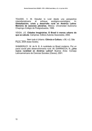 Revista Extensão Rural, DEAER – CCR – UFSM, Santa Maria, v.21, n.3, jul./set. 2014.
72
TOLEDO, V. M. Estudiar lo rural desde una perspectiva
intersdisciplinaria: el enfoque ecológico-sociológico. In:
Globalización, crisis y desarrollo rural en América Latina:
Memória de sesiones plenárias, México: Universidad Autónoma
Chapingo–Colégio de Postgraduados, 1998.
VEIGA, J.E. Cidades Imaginárias. O Brasil é menos urbano do
que se calcula. Campinas: Editora Autores Associados, 2002.
_________. Nem tudo é Urbano. Ciência e Cultura, v.56, n.2, São
Paulo, 2004 (base Scielo).
WANDERLEY, M. de N. B. A ruralidade no Brasil moderno. Por un
pacto social pelo desenvolvimento rural. IN: GIARRACCA, N. ¿Una
nueva ruralidad en América Latina? Buenos Aires: Consejo
Latinoamericano de Ciencias Sociales (Clacso), 2001.
 