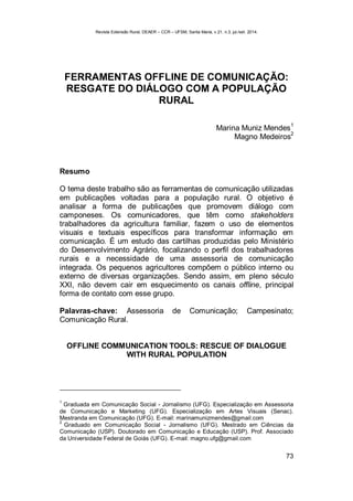 Revista Extensão Rural, DEAER – CCR – UFSM, Santa Maria, v.21, n.3, jul./set. 2014.
73
FERRAMENTAS OFFLINE DE COMUNICAÇÃO:
RESGATE DO DIÁLOGO COM A POPULAÇÃO
RURAL
Marina Muniz Mendes
1
Magno Medeiros
2
Resumo
O tema deste trabalho são as ferramentas de comunicação utilizadas
em publicações voltadas para a população rural. O objetivo é
analisar a forma de publicações que promovem diálogo com
camponeses. Os comunicadores, que têm como stakeholders
trabalhadores da agricultura familiar, fazem o uso de elementos
visuais e textuais específicos para transformar informação em
comunicação. É um estudo das cartilhas produzidas pelo Ministério
do Desenvolvimento Agrário, focalizando o perfil dos trabalhadores
rurais e a necessidade de uma assessoria de comunicação
integrada. Os pequenos agricultores compõem o público interno ou
externo de diversas organizações. Sendo assim, em pleno século
XXI, não devem cair em esquecimento os canais offline, principal
forma de contato com esse grupo.
Palavras-chave: Assessoria de Comunicação; Campesinato;
Comunicação Rural.
OFFLINE COMMUNICATION TOOLS: RESCUE OF DIALOGUE
WITH RURAL POPULATION
1
Graduada em Comunicação Social - Jornalismo (UFG). Especialização em Assessoria
de Comunicação e Marketing (UFG). Especialização em Artes Visuais (Senac).
Mestranda em Comunicação (UFG). E-mail: marinamunizmendes@gmail.com
2
Graduado em Comunicação Social - Jornalismo (UFG). Mestrado em Ciências da
Comunicação (USP). Doutorado em Comunicação e Educação (USP). Prof. Associado
da Universidade Federal de Goiás (UFG). E-mail: magno.ufg@gmail.com
 