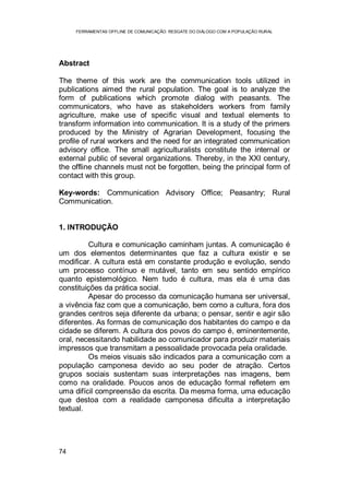 FERRAMENTAS OFFLINE DE COMUNICAÇÃO: RESGATE DO DIÁLOGO COM A POPULAÇÃO RURAL
74
Abstract
The theme of this work are the communication tools utilized in
publications aimed the rural population. The goal is to analyze the
form of publications which promote dialog with peasants. The
communicators, who have as stakeholders workers from family
agriculture, make use of specific visual and textual elements to
transform information into communication. It is a study of the primers
produced by the Ministry of Agrarian Development, focusing the
profile of rural workers and the need for an integrated communication
advisory office. The small agriculturalists constitute the internal or
external public of several organizations. Thereby, in the XXI century,
the offline channels must not be forgotten, being the principal form of
contact with this group.
Key-words: Communication Advisory Office; Peasantry; Rural
Communication.
1. INTRODUÇÃO
Cultura e comunicação caminham juntas. A comunicação é
um dos elementos determinantes que faz a cultura existir e se
modificar. A cultura está em constante produção e evolução, sendo
um processo contínuo e mutável, tanto em seu sentido empírico
quanto epistemológico. Nem tudo é cultura, mas ela é uma das
constituições da prática social.
Apesar do processo da comunicação humana ser universal,
a vivência faz com que a comunicação, bem como a cultura, fora dos
grandes centros seja diferente da urbana; o pensar, sentir e agir são
diferentes. As formas de comunicação dos habitantes do campo e da
cidade se diferem. A cultura dos povos do campo é, eminentemente,
oral, necessitando habilidade ao comunicador para produzir materiais
impressos que transmitam a pessoalidade provocada pela oralidade.
Os meios visuais são indicados para a comunicação com a
população camponesa devido ao seu poder de atração. Certos
grupos sociais sustentam suas interpretações nas imagens, bem
como na oralidade. Poucos anos de educação formal refletem em
uma difícil compreensão da escrita. Da mesma forma, uma educação
que destoa com a realidade camponesa dificulta a interpretação
textual.
 