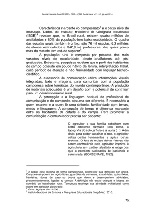 Revista Extensão Rural, DEAER – CCR – UFSM, Santa Maria, v.21, n.3, jul./set. 2014.
75
Característica marcante do campesinato
3
é o baixo nível de
instrução. Dados do Instituto Brasileiro de Geografia Estatística
(IBGE)
4
revelam que, no Brasil rural, existem quatro milhões de
analfabetos e 80% da população tem baixa escolaridade. O quadro
das escolas rurais também é crítico, são 76 mil escolas, 6,2 milhões
de alunos matriculados e 342,8 mil professores, dos quais pouco
mais da metade tem estudo superior
5
.
A população rural é composta por pessoas dos mais
variados níveis de escolaridade, desde analfabetos até pós-
graduados. Entretanto, pesquisas revelam que o perfil dos habitantes
do campo consiste em pouco hábito de leitura, interpretação literal,
curto período de atenção e não familiaridade com linguajar técnico-
científico.
A assessoria de comunicação utiliza informações visuais
integradas, texto e imagens, para comunicar com a população
camponesa sobre temáticas do mundo contemporâneo. A produção
de materiais adequados é um desafio com o potencial de contribuir
para um desenvolvimento rural.
A percepção e a linguagem habitual do profissional de
comunicação e do camponês costuma ser diferente. É necessário a
quem escreve e a quem lê uma sintonia, familiaridade com temas,
meios e linguagem. A concepção de tempo é diferença marcante
entre os habitantes da cidade e do campo. Para promover a
comunicação, o comunicador precisa ser paciente:
O agricultor e sua família trabalham num
certo ambiente formado pelo clima, a
topografia do solo, a flora e a fauna (...). Além
disto, para poder trabalhar o solo, o agricultor
utiliza certas ferramentas e aplica certas
técnicas. O fato de muitos destes fatores não
serem controláveis pelo agricultor imprime à
agricultura um caráter aleatório e exige dos
que a exercem qualidades de paciência e
serenidade. (BORDENAVE, 1992).
3
A opção pela escolha de termo campesinato, ocorre por sua definição ser ampla.
Camponeses podem ser agricultores, guardiões de sementes, extrativistas, quilombolas,
fiandeiras, donas de casa ou outros que vivem e desempenhem atividades,
predominantemente, ligadas ao campo. A definição não exclui crianças e idosos, ao
contrário de trabalhador rural. Tampouco restringe sua atividade profissional como
ocorre em agricultor ou lavrador.
4
Censo Agropecuário 2006.
5
Instituto Nacional de Estudos e Pesquisas Educacionais (Inep/Mec) 2010.
 