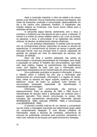 FERRAMENTAS OFFLINE DE COMUNICAÇÃO: RESGATE DO DIÁLOGO COM A POPULAÇÃO RURAL
76
Após a revolução industrial, o ritmo da cidade e do campo
passou a ser diferente. Houve importantes avanços tecnológicos, dos
meios de transporte, produção e comunicação, desencadeando um
dia a dia urbano mais acelerado, frenético. O trabalhador das
cidades adaptou às mudanças, mas houve pouco reflexo para a
realidade camponesa.
O camponês segue lidando, diariamente, com o risco, a
incerteza e moldando sua vida através do que o cerca, a natureza. O
homem e a mulher do campo refletem sobre o sol, a lua, as árvores,
os pássaros, a terra, a comunidade. E os habitantes dos centros
urbanos, há séculos, se distanciaram dessas influências.
Ler é um processo interpretativo. O sentido varia de acordo
com os conhecimentos prévios, adquiridos na escola ou através de
experiências. O conhecimento do homem do campo é gerado pela
educação formal, mas sua principal fonte é cultural, repassado de
geração em geração por meio da observação da natureza, das
crenças, da tradição.
Deve ser feita a escolha adequada dos canais de
comunicação e construção personalizada da mensagem para atingir
a população do campo. É trabalho dos comunicadores, que lidam
com esse público, mapear as características dos trabalhadores
rurais, com objetivo de fazer com que a informação tenha
capacidade interpretativa de ser transformada em comunicação.
Uma publicação guardada na gaveta é informação. A leitura
e reflexão sobre o material faz com que a informação seja
transformada em comunicação. Informação é o registro de dados,
fatos, ideias ou estudos em algum suporte, podendo ser escrito,
eletrônico, visual, de áudio ou qualquer outro formato. Já
comunicação pressupõe capacidade de decodificação e
interpretação da mensagem.
Informação, sem comunicação, não promove o
desenvolvimento. Entre as décadas de 1960 e 1980 houve a
intensificação de estudos sobre a adequação de conteúdo para o
pequeno agricultor. Para discutir comunicação no campo, três
conceitos são considerados estruturantes: informação agrícola
(BORDENAVE, 1992), extensão (FREIRE, 1988) e comunicação
rural (BORDENAVE, 1992).
O primeiro conceito trata-se de um intenso e concentrado
uso de meios e mensagens buscando que determinado grupo adote
um comportamento desejado. É uma difusão unilateral de
informações, aliada a técnicas de marketing, utilizando-se de
recursos da publicidade comercial para promover campanhas no
meio rural, valendo-se de truques com apelo emocional e ameaças.
 
