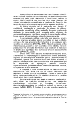 Revista Extensão Rural, DEAER – CCR – UFSM, Santa Maria, v.21, n.3, jul./set. 2014.
77
O segundo pode ser compreendido como invasão cultural, ir
ao encontro de minorias para normalizá-las de acordo com padrões
estabelecidos pelo grupo dominante. Extensionistas invadem o
espaço histórico-cultural das minorias para impor sistemas de
valores, estimulando a massificação e manipulação. Fazendo dos
povos do campo receptores de comunicados, negando a reflexão.
O último conceito vai à contramão dos demais. É
multilateral, objetivando a construção de etapas de diálogo,
comunicação, consciência crítica, aquisição de poder e autonomia
decisória. A comunicação rural, renovada pelos princípios da
comunicação popular e inserida no conceito de comunicação pública,
busca superar a in-comunicação existente nas zonas rurais.
A comunicação pública, seja feita pelo governo, terceiro
setor ou empresas privadas, ocorre na medida em que o cidadão
começa a ter voz, pressionando instituições a se preocupar com
questões da cidadania (DUARTE, 2009). Quando parcelas, antes
marginalizadas, passam a ser encaradas como cidadãs, havendo
preocupação na produção de materiais que objetivem a efetivação
de direitos civis e políticos. “São as massas tornando-se socialmente
visíveis” (BARBERO, 2003).
Desde 1995, com o advento da internet comercial no Brasil,
a tendência é a intensificação da comunicação online. Entretanto,
segundo o Centro Regional de Estudos para o Desenvolvimento da
Sociedade
6
, apenas 15% domicílios rurais têm acesso à internet. A
pesquisa não especifica o perfil dos domicílios, mas apreende-se que
os empresários do agronegócio possam contribuir,
significativamente, para esse número. Dentre os domicílios urbanos,
48% possuem acesso à Internet.
É inegável o poder comunicacional da rede mundial de
computadores, mas ainda hoje são os canais tradicionais que
permitem o diálogo com os camponeses. Fortalecer publicações
offline, mesmo em pleno século XXI, significa não esquecer parcelas
significativas da população brasileira.
Os povos do campo têm pouco acesso aos canais online.
Além disso, as tradições comunicacionais das populações
marginalizadas sobrevivem às inovações tecnológicas,
demonstrando capacidade de resistência cultural, no tempo e no
espaço (MELO, 2008). O folclore é um dos grandes canais de
6
Pesquisa TIC Domicílios 2013, divulgada em junho de 2014, e realizada pelo Centro
Regional de Estudos para o Desenvolvimento da Sociedade da Informação sob
assistência da Unesco (Cetic.br), do Núcleo de Informação e Coordenação do Ponto BR
(NIC.br).
 
