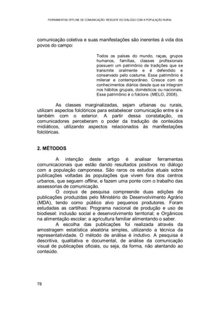 FERRAMENTAS OFFLINE DE COMUNICAÇÃO: RESGATE DO DIÁLOGO COM A POPULAÇÃO RURAL
78
comunicação coletiva e suas manifestações são inerentes à vida dos
povos do campo:
Todos os países do mundo, raças, grupos
humanos, famílias, classes profissionais
possuem um patrimônio de tradições que se
transmite oralmente e é defendido e
conservado pelo costume. Esse patrimônio é
milenar e contemporâneo. Cresce com os
conhecimentos diários desde que se integram
nos hábitos grupais, domésticos ou nacionais.
Esse patrimônio é o folclore. (MELO, 2008).
As classes marginalizadas, sejam urbanas ou rurais,
utilizam aspectos folclóricos para estabelecer comunicação entre si e
também com o exterior. A partir dessa constatação, os
comunicadores perceberam o poder da tradução de conteúdos
midiáticos, utilizando aspectos relacionados às manifestações
folclóricas.
2. MÉTODOS
A intenção deste artigo é analisar ferramentas
comunicacionais que estão dando resultados positivos no diálogo
com a população camponesa. São raros os estudos atuais sobre
publicações voltadas às populações que vivem fora dos centros
urbanos, que seguem offline, e fazem uma ponte com o trabalho das
assessorias de comunicação.
O corpus de pesquisa compreende duas edições de
publicações produzidas pelo Ministério do Desenvolvimento Agrário
(MDA), tendo como público alvo pequenos produtores. Foram
estudadas as cartilhas: Programa nacional de produção e uso de
biodiesel: inclusão social e desenvolvimento territorial; e Orgânicos
na alimentação escolar: a agricultura familiar alimentando o saber.
A escolha das publicações foi realizada através da
amostragem estatística aleatória simples, utilizando a técnica da
representatividade. O método de análise é indutivo. A pesquisa é
descritiva, qualitativa e documental, de análise da comunicação
visual de publicações oficiais, ou seja, da forma, não atentando ao
conteúdo.
 