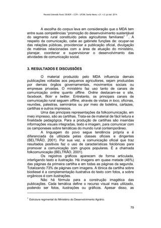 Revista Extensão Rural, DEAER – CCR – UFSM, Santa Maria, v.21, n.3, jul./set. 2014.
79
A escolha do corpus leva em consideração que o MDA tem
entre suas competências “promoção do desenvolvimento sustentável
do segmento rural constituído pelos agricultores familiares”
7
. A
respeito da comunicação, cabe ao gabinete funções de: ocupar-se
das relações públicas, providenciar a publicação oficial, divulgação
de matérias relacionadas com a área de atuação do ministério,
planejar, coordenar e supervisionar o desenvolvimento das
atividades de comunicação social.
3. RESULTADOS E DISCUSSÕES
O material produzido pelo MDA influencia demais
publicações voltadas aos pequenos agricultores, sejam produzidas
por demais órgãos governamentais, movimentos sociais ou
empresas privadas. O ministério faz uso tanto de canais de
comunicação online quanto offline. Online destacam-se o site,
facebook, flickr e twitter. Entretanto, os principais canais de
comunicação rural seguem offline, através de visitas in loco, oficinas,
reuniões, palestras, seminários ou por meio de boletins, cartazes,
cartilhas e outros impressos.
Uma das principais representações da folkcomunicação, em
meio impresso, são as cartilhas. Trata-se de material de fácil leitura e
finalidade pedagógica. Para a produção de cartilhas são inseridas
informações visuais integradas, texto e imagem, para comunicar com
os camponeses sobre temáticas do mundo rural contemporâneo.
A linguagem do povo segue tendência própria e é
diferenciada da utilizada pelas classes oficiais e dirigentes
(BELTRÃO, 2001). Por sua vez, a comunicação oficial que traz
resultados positivos faz o uso de características folclóricas para
promover a comunicação com grupos populares. É a chamada
folkcomunicação (BELTRÃO, 2001).
Os registros gráficos aparecem de forma articulada,
interligando texto e ilustração. Há imagens em quase metade (46%)
das páginas da primeira cartilha e em todas as páginas da segunda.
Totalizando 73% de páginas com imagens. A tônica da cartilha sobre
biodiesel é a complementação ilustrativa do texto com fotos, a sobre
orgânicos é com ilustrações.
Não há fórmula para a construção imagética das
publicações. Cada temática define o recurso visual mais utilizado,
podendo ser fotos, ilustrações ou gráficos. Apesar disso, as
7
Estrutura regimental do Ministério do Desenvolvimento Agrário.
 