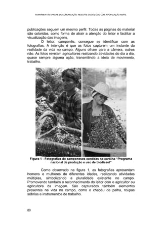 FERRAMENTAS OFFLINE DE COMUNICAÇÃO: RESGATE DO DIÁLOGO COM A POPULAÇÃO RURAL
80
publicações seguem um mesmo perfil. Todas as páginas do material
são coloridas, como forma de atrair a atenção do leitor e facilitar a
visualização das imagens.
O leitor, camponês, consegue se identificar com as
fotografias. A intenção é que as fotos capturem um instante da
realidade da vida no campo. Alguns olham para a câmera, outros
não. As fotos revelam agricultores realizando atividades do dia a dia,
quase sempre alguma ação, transmitindo a ideia de movimento,
trabalho.
Figura 1 - Fotografias de camponeses contidas na cartilha “Programa
nacional de produção e uso de biodiesel”
Como observado na figura 1, as fotografias apresentam
homens e mulheres de diferentes idades, realizando atividades
múltiplas, simbolizando a pluralidade existente no campo.
Promovendo também o reconhecimento do leitor com o agricultor ou
agricultora da imagem. São capturados também elementos
presentes na vida no campo, como o chapéu de palha, roupas
sóbrias e instrumentos de trabalho.
 