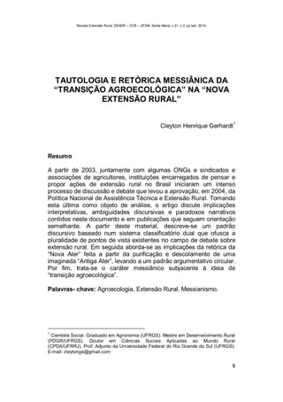 Revista Extensão Rural, DEAER – CCR – UFSM, Santa Maria, v.21, n.3, jul./set. 2014.
9
TAUTOLOGIA E RETÓRICA MESSIÂNICA DA
“TRANSIÇÃO AGROECOLÓGICA” NA “NOVA
EXTENSÃO RURAL”
Cleyton Henrique Gerhardt
1
Resumo
A partir de 2003, juntamente com algumas ONGs e sindicados e
associações de agricultores, instituições encarregados de pensar e
propor ações de extensão rural no Brasil iniciaram um intenso
processo de discussão e debate que levou a aprovação, em 2004, da
Política Nacional de Assistência Técnica e Extensão Rural. Tomando
esta última como objeto de análise, o artigo discute implicações
interpretativas, ambiguidades discursivas e paradoxos narrativos
contidos neste documento e em publicações que seguem orientação
semelhante. A partir deste material, descreve-se um padrão
discursivo baseado num sistema classificatório dual que ofusca a
pluralidade de pontos de vista existentes no campo de debate sobre
extensão rural. Em seguida aborda-se as implicações da retórica da
“Nova Ater” feita a partir da purificação e descolamento de uma
imaginada “Antiga Ater”, levando a um padrão argumentativo circular.
Por fim, trata-se o caráter messiânico subjacente à ideia de
“transição agroecológica”.
Palavras- chave: Agroecologia, Extensão Rural, Messianismo.
1
Cientista Social. Graduado em Agronomia (UFRGS). Mestre em Desenvolvimento Rural
(PDGR/UFRGS). Doutor em Ciências Sociais Aplicadas ao Mundo Rural
(CPDA/UFRRJ). Prof. Adjunto da Universidade Federal do Rio Grande do Sul (UFRGS).
E-mail: cleytonge@gmail.com
 