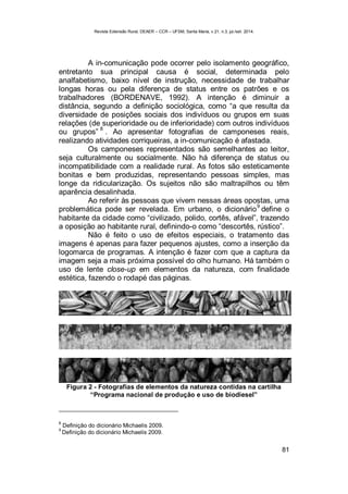 Revista Extensão Rural, DEAER – CCR – UFSM, Santa Maria, v.21, n.3, jul./set. 2014.
81
A in-comunicação pode ocorrer pelo isolamento geográfico,
entretanto sua principal causa é social, determinada pelo
analfabetismo, baixo nível de instrução, necessidade de trabalhar
longas horas ou pela diferença de status entre os patrões e os
trabalhadores (BORDENAVE, 1992). A intenção é diminuir a
distância, segundo a definição sociológica, como “a que resulta da
diversidade de posições sociais dos indivíduos ou grupos em suas
relações (de superioridade ou de inferioridade) com outros indivíduos
ou grupos”
8
. Ao apresentar fotografias de camponeses reais,
realizando atividades corriqueiras, a in-comunicação é afastada.
Os camponeses representados são semelhantes ao leitor,
seja culturalmente ou socialmente. Não há diferença de status ou
incompatibilidade com a realidade rural. As fotos são esteticamente
bonitas e bem produzidas, representando pessoas simples, mas
longe da ridicularização. Os sujeitos não são maltrapilhos ou têm
aparência desalinhada.
Ao referir às pessoas que vivem nessas áreas opostas, uma
problemática pode ser revelada. Em urbano, o dicionário
9
define o
habitante da cidade como “civilizado, polido, cortês, afável”, trazendo
a oposição ao habitante rural, definindo-o como “descortês, rústico”.
Não é feito o uso de efeitos especiais, o tratamento das
imagens é apenas para fazer pequenos ajustes, como a inserção da
logomarca de programas. A intenção é fazer com que a captura da
imagem seja a mais próxima possível do olho humano. Há também o
uso de lente close-up em elementos da natureza, com finalidade
estética, fazendo o rodapé das páginas.
Figura 2 - Fotografias de elementos da natureza contidas na cartilha
“Programa nacional de produção e uso de biodiesel”
8
Definição do dicionário Michaelis 2009.
9
Definição do dicionário Michaelis 2009.
 
