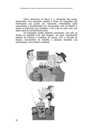 FERRAMENTAS OFFLINE DE COMUNICAÇÃO: RESGATE DO DIÁLOGO COM A POPULAÇÃO RURAL
82
Como observado na figura 2, o camponês lida quase,
diariamente, com sementes, plantas e flores. As fotografias são
informações que podem ser, facilmente, interpretadas pelos
camponeses e transformadas em comunicação, pois se referem a
ações ou elementos que compõem o dia a dia na zona rural, que
fazem parte do conhecimento prévio.
As ilustrações contêm aspectos caricaturais, mas sem se
afastar da realidade rural. São imagens, em série, reproduzindo
estórias de homens e mulheres do campo, com a inclusão de
objetos, instrumentos de trabalho e produtos familiares aos
camponeses, como mostra o exemplo.
 
