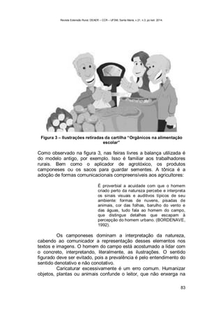 Revista Extensão Rural, DEAER – CCR – UFSM, Santa Maria, v.21, n.3, jul./set. 2014.
83
Figura 3 – Ilustrações retiradas da cartilha “Orgânicos na alimentação
escolar”
Como observado na figura 3, nas feiras livres a balança utilizada é
do modelo antigo, por exemplo. Isso é familiar aos trabalhadores
rurais. Bem como o aplicador de agrotóxico, os produtos
camponeses ou os sacos para guardar sementes. A tônica é a
adoção de formas comunicacionais compreensíveis aos agricultores:
É proverbial a acuidade com que o homem
criado perto da natureza percebe e interpreta
os sinais visuais e auditivos típicos de seu
ambiente: formas de nuvens, pisadas de
animais, cor das folhas, barulho do vento e
das águas, tudo fala ao homem do campo,
que distingue detalhes que escapam à
percepção do homem urbano. (BORDENAVE,
1992).
Os camponeses dominam a interpretação da natureza,
cabendo ao comunicador a representação desses elementos nos
textos e imagens. O homem do campo está acostumado a lidar com
o concreto, interpretando, literalmente, as ilustrações. O sentido
figurado deve ser evitado, pois a prevalência é pelo entendimento do
sentido denotativo e não conotativo.
Caricaturar excessivamente é um erro comum. Humanizar
objetos, plantas ou animais confunde o leitor, que não enxerga na
 