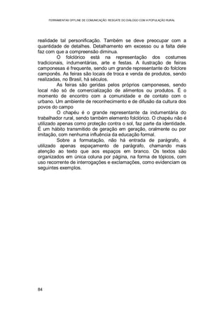 FERRAMENTAS OFFLINE DE COMUNICAÇÃO: RESGATE DO DIÁLOGO COM A POPULAÇÃO RURAL
84
realidade tal personificação. Também se deve preocupar com a
quantidade de detalhes. Detalhamento em excesso ou a falta dele
faz com que a compreensão diminua.
O folclórico está na representação dos costumes
tradicionais, indumentárias, arte e festas. A ilustração de feiras
camponesas é frequente, sendo um grande representante do folclore
camponês. As feiras são locais de troca e venda de produtos, sendo
realizadas, no Brasil, há séculos.
As feiras são geridas pelos próprios camponeses, sendo
local não só de comercialização de alimentos ou produtos. É o
momento de encontro com a comunidade e de contato com o
urbano. Um ambiente de reconhecimento e de difusão da cultura dos
povos do campo
O chapéu é o grande representante da indumentária do
trabalhador rural, sendo também elemento folclórico. O chapéu não é
utilizado apenas como proteção contra o sol, faz parte da identidade.
É um hábito transmitido de geração em geração, oralmente ou por
imitação, com nenhuma influência da educação formal.
Sobre a formatação, não há entrada de parágrafo, é
utilizado apenas espaçamento de parágrafo, chamando mais
atenção ao texto que aos espaços em branco. Os textos são
organizados em única coluna por página, na forma de tópicos, com
uso recorrente de interrogações e exclamações, como evidenciam os
seguintes exemplos.
 