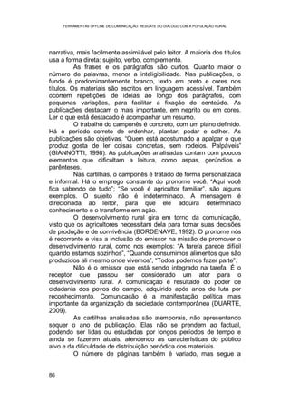 FERRAMENTAS OFFLINE DE COMUNICAÇÃO: RESGATE DO DIÁLOGO COM A POPULAÇÃO RURAL
86
narrativa, mais facilmente assimilável pelo leitor. A maioria dos títulos
usa a forma direta: sujeito, verbo, complemento.
As frases e os parágrafos são curtos. Quanto maior o
número de palavras, menor a inteligibilidade. Nas publicações, o
fundo é predominantemente branco, texto em preto e cores nos
títulos. Os materiais são escritos em linguagem acessível. Também
ocorrem repetições de ideias ao longo dos parágrafos, com
pequenas variações, para facilitar a fixação do conteúdo. As
publicações destacam o mais importante, em negrito ou em cores.
Ler o que está destacado é acompanhar um resumo.
O trabalho do camponês é concreto, com um plano definido.
Há o período correto de ordenhar, plantar, podar e colher. As
publicações são objetivas. “Quem está acostumado a apalpar o que
produz gosta de ler coisas concretas, sem rodeios. Palpáveis”
(GIANNOTTI, 1998). As publicações analisadas contam com poucos
elementos que dificultam a leitura, como aspas, gerúndios e
parênteses.
Nas cartilhas, o camponês é tratado de forma personalizada
e informal. Há o emprego constante do pronome você. “Aqui você
fica sabendo de tudo”; “Se você é agricultor familiar”, são alguns
exemplos. O sujeito não é indeterminado. A mensagem é
direcionada ao leitor, para que ele adquira determinado
conhecimento e o transforme em ação.
O desenvolvimento rural gira em torno da comunicação,
visto que os agricultores necessitam dela para tomar suas decisões
de produção e de convivência (BORDENAVE, 1992). O pronome nós
é recorrente e visa a inclusão do emissor na missão de promover o
desenvolvimento rural, como nos exemplos: “A tarefa parece difícil
quando estamos sozinhos”, “Quando consumimos alimentos que são
produzidos ali mesmo onde vivemos”, “Todos podemos fazer parte”.
Não é o emissor que está sendo integrado na tarefa. É o
receptor que passou ser considerado um ator para o
desenvolvimento rural. A comunicação é resultado do poder de
cidadania dos povos do campo, adquirido após anos de luta por
reconhecimento. Comunicação é a manifestação política mais
importante da organização da sociedade contemporânea (DUARTE,
2009).
As cartilhas analisadas são atemporais, não apresentando
sequer o ano de publicação. Elas não se prendem ao factual,
podendo ser lidas ou estudadas por longos períodos de tempo e
ainda se fazerem atuais, atendendo as características do público
alvo e da dificuldade de distribuição periódica dos materiais.
O número de páginas também é variado, mas segue a
 