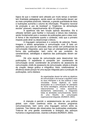 Revista Extensão Rural, DEAER – CCR – UFSM, Santa Maria, v.21, n.3, jul./set. 2014.
87
lógica de que o material será utilizado por muito tempo e também
tem finalidade pedagógica, sendo assim as informações devem ser
as mais completas possíveis. Ademais, a grande quantidade de fotos
e ilustrações aumenta o volume de informação. “Programa nacional
de produção e uso de biodiesel” e “Orgânicos na alimentação
escolar” possuem, respectivamente, 48 e 23 páginas.
A aparência não tem função apenas decorativa. Ela é
utilizada também para facilitar o manuseio e leitura dos materiais,
sendo fundamental para o sucesso de publicações para a área rural.
A forma é tão importante quanto o conteúdo, visto que o primeiro
impacto pode atrair ou desencorajar a leitura.
A linguagem camponesa é o conjunto de palavras, frases,
imagens e estilos apropriados à comunicação rural. É todo um
repertório, que para ser articulado, deve contar com profissionais de
comunicação integrados, para que haja um planejamento global da
forma das publicações, bem como de seu conteúdo. As
características, estratégias e objetivos das publicações devem ser
claros.
Há uma equipe de comunicação para desenvolver tais
publicações. O expediente é composto por: coordenador de
comunicação social; coordenador de jornalismo da assessoria de
comunicação; chefe de assessoria de comunicação; edição e direção
de criação; design gráfico e infográfico; fotos; colaboradores. A
eficiência existe porque há uma equipe integrada para a produção de
publicações, como destaca:
As organizações devem ter entre os objetivos
de comunicação o de buscar o equilíbrio entre
os seus interesses e os dos públicos a elas
vinculados. Esses objetivos só serão
alcançados se a comunicação for planejada
de forma estratégica, utilizando técnicas de
relacionamentos e meios específicos,
devidamente selecionados, e integrando
todas as atividades comunicacionais, dentro
de uma filosofia de comunicação
organizacional integrada. (KUNSCH, 2003).
A intenção é permitir o estabelecimento de uma política
global, com maior coerência entre os diversos programas
comunicacionais, bem como uma linguagem comum entre os
materiais. Tais fatores são observados nas publicações analisadas.
Trata-se de uma gestão coordenada e sinérgica dos esforços
humanos e organizacionais, visando a eficácia (KUNSCH, 2003).
 