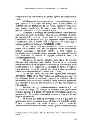 Revista Extensão Rural, DEAER – CCR – UFSM, Santa Maria, v.21, n.3, jul./set. 2014.
89
camponeses e os componentes da política agrária da nação ou vice-
versa.
O MDA possui uma assessoria de comunicação integrada, o
que potencializa o sucesso do diálogo com os camponeses. As
cartilhas são bem produzidas, de fácil leitura, repletas de imagens e
com tiragem direcionada às áreas rurais. Há um caráter de
profissionalismo na produção das publicações.
A atenção à produção de cartilhas deve ser redobrada para
não fechar os canais de diálogo. Deve-se profissionalizar o trabalho
de comunicação com os camponeses e ir à contramão da
infantilidade dos materiais, visto que “o popular sempre se identifica
secretamente com o infantil, com o ingênuo, com aquilo que é
cultural e politicamente imaturo” (BARBERO, 2003).
É fato que o nível de instrução no campo costuma ser
menor que na cidade. Mas, isso não significa que os camponeses
tenham capacidade intelectual inferior. É uma classe de
trabalhadores e trabalhadoras que repassam suas experiências de
vida, oralmente, há séculos. A bagagem cultural é vasta e o
conhecimento também.
Os povos do campo articulam suas ideias de maneira
diferente dos habitantes das cidades. Para tanto, é necessário
pensar em métodos para superar a dificuldade de comunicação entre
o comunicador e o camponês. A utilização de textos e imagens
integrados, bem como de material que passa a ideia da oralidade
são ferramentas que abrem a possibilidade do diálogo.
“E de que serve um livro sem figuras nem diálogos?”
(CARROLL, 2010), pensa Alice
10
sobre uma publicação que sua irmã
lia. A ficção ilustra a realidade. Imagens e oralidade são as
ferramentas comunicacionais preferidas pelas camadas populares.
Elas chamam a atenção, são atraentes, e têm boa capacidade de
interpretação.
Durante um longo período não ocorreu a comunicação com
os povos do campo. Os serviços de extensão rural promoveram
invasões culturais e o despejo frenético de informações, repelindo a
comunicação. As cartilhas analisadas revelam a atual reação aos
projetos de extensão.
O modelo que está se mostrando viável é o que parte do
respeito aos povos, considera a convivência e a diversidade cultural.
É uma comunicação que revela o campo para o camponês,
apresentando suas diversas cores, idades, gostos e características.
10
Protagonista do livro Alice no País das Maravilhas, clássico da literatura infanto-
juvenil.
 