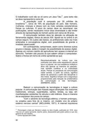 FERRAMENTAS OFFLINE DE COMUNICAÇÃO: RESGATE DO DIÁLOGO COM A POPULAÇÃO RURAL
90
O trabalhador rural não se vê como um Jeca Tatu
11
, para tanto não
se deve representá-lo como tal.
A população rural é composta por 30 milhões de
brasileiros
12
, cerca de 16% da população do país. São homens,
mulheres, crianças e idosos com as mais variadas características
físicas ou culturais. O povo do campo deve se reconhecer nas
publicações, sendo necessário incluir essa diversidade e não limitar
através da representação do homem pardo com cerca de 30 anos.
O comunicador também deve ter atenção na utilização de
ferramentas digitais, tônica do século XXI. Apoiar-se no online é um
campo seguro. Os custos são baixos, os profissionais cada vez mais
antenados à convergência digital, com possibilidade de grande e
imediata repercussão.
Em contrapartida, camponeses, assim como diversos outros
grupos e classes, estão à margem da possibilidade de acesso digital.
Apenas um número restrito de agricultores tem acesso à internet em
domicílio. Também são poucos os que sabem utilizar o computador.
Sobre o frenesi em torno do online apreende-se que:
Recontextualização da cultura que nos
confronta com essa outra experiência cultural
que é a popular, em sua existência múltipla e
ativa não apenas na memória do passado,
mas também conflitiva e na criatividade
atuais. Pensar os processos de comunicação
neste sentido, a partir da cultura, significa
deixar de pensá-los a partir das disciplinas e
dos meios. Significa romper com a segurança
proporcionada pela redução da problemática
da comunicação à das tecnologias.
(BARBERO, 2003).
Reduzir a comunicação às tecnologias é negar a cultura
popular. A comunicação das massas segue alicerçada nos costumes
tradicionais, crenças, superstições, cantos, lendas, ou seja, em
manifestações existentes há séculos e até milênios. Essa é maneira
de se expressar dos povos do campo.
“Com o advento da tecnologia elétrica, o homem prolongou,
ou projetou para fora de si mesmo, um modelo vivo do próprio
sistema nervoso central” (MCLUHAN, 1971). A internet impulsiona
11
Personagem criado por Monteiro Lobato na obra Urupês, publicada em 1918. Jeca
Tatu era um caipira ignorante, doente, pobre, desassistido pelo poder público e que não
gostava de usar sapatos.
12
Censo Agropecuário 2006.
 
