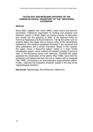 TAUTOLOGIA E RETÓRICA MESSIÂNICA DA “TRANSIÇÃO AGROECOLÓGICA” NA “NOVA EXTENSÃO RURAL”
10
TAUTOLOGY AND MESSIANIC RETHORIC OF THE
“AGROECOLOGICAL TRANSITION” OF THE “NEW RURAL
EXTENSION"
Abstract
Since 2003, together with some ONGs, trade unions and farmer's
association, institutions responsible for thinking and proposal rural
extension actions in Brazil, begun an intense process os discussion
who lended into the approval, in 2004, of the National Policy on
Technical Assistance and Rural Extension. Taking this politic such an
analysis object, this paper tries to discuss some of the interpretative
implications, and narrative paradoxes enclosed in this document and
other publications with a similar orientation. Based in this material,
this paper shows a discursive pattern based in a dual- limited
classification system, which outshine the existent plurality of points of
view in the discussion about rural extension. Forthwith this paper
approach the construction of the rethoric New TARE, done from the
purification and detachment from this one in relation with an imagined
“Old TARE”, concluding in an auto-explicative argumentation pattern.
Finally, I describe the messianic character implied in the idea of the
“agroecological transition”.
Key-words: Agroecologie, Rural Extension, Mesianism.
 