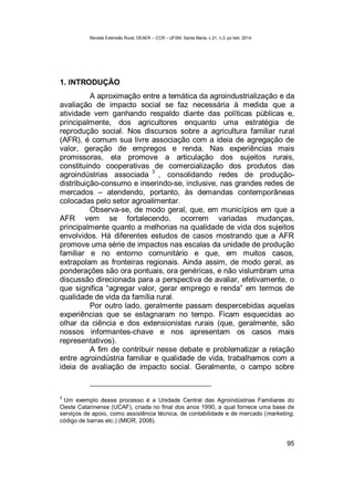 Revista Extensão Rural, DEAER – CCR – UFSM, Santa Maria, v.21, n.3, jul./set. 2014.
95
1. INTRODUÇÃO
A aproximação entre a temática da agroindustrialização e da
avaliação de impacto social se faz necessária à medida que a
atividade vem ganhando respaldo diante das políticas públicas e,
principalmente, dos agricultores enquanto uma estratégia de
reprodução social. Nos discursos sobre a agricultura familiar rural
(AFR), é comum sua livre associação com a ideia de agregação de
valor, geração de empregos e renda. Nas experiências mais
promissoras, ela promove a articulação dos sujeitos rurais,
constituindo cooperativas de comercialização dos produtos das
agroindústrias associada 3
, consolidando redes de produção-
distribuição-consumo e inserindo-se, inclusive, nas grandes redes de
mercados – atendendo, portanto, às demandas contemporâneas
colocadas pelo setor agroalimentar.
Observa-se, de modo geral, que, em municípios em que a
AFR vem se fortalecendo, ocorrem variadas mudanças,
principalmente quanto a melhorias na qualidade de vida dos sujeitos
envolvidos. Há diferentes estudos de casos mostrando que a AFR
promove uma série de impactos nas escalas da unidade de produção
familiar e no entorno comunitário e que, em muitos casos,
extrapolam as fronteiras regionais. Ainda assim, de modo geral, as
ponderações são ora pontuais, ora genéricas, e não vislumbram uma
discussão direcionada para a perspectiva de avaliar, efetivamente, o
que significa “agregar valor, gerar emprego e renda” em termos de
qualidade de vida da família rural.
Por outro lado, geralmente passam despercebidas aquelas
experiências que se estagnaram no tempo. Ficam esquecidas ao
olhar da ciência e dos extensionistas rurais (que, geralmente, são
nossos informantes-chave e nos apresentam os casos mais
representativos).
A fim de contribuir nesse debate e problematizar a relação
entre agroindústria familiar e qualidade de vida, trabalhamos com a
ideia de avaliação de impacto social. Geralmente, o campo sobre
3
Um exemplo desse processo é a Unidade Central das Agroindústrias Familiares do
Oeste Catarinense (UCAF), criada no final dos anos 1990, a qual fornece uma base de
serviços de apoio, como assistência técnica, de contabilidade e de mercado (marketing,
código de barras etc.) (MIOR, 2008).
 
