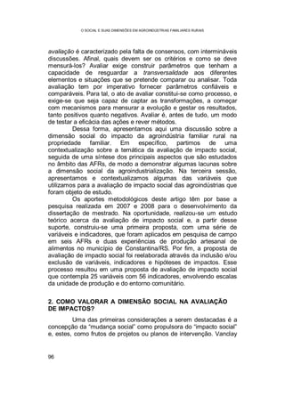 O SOCIAL E SUAS DIMENSÕES EM AGROINDÚSTRIAS FAMILIARES RURAIS
96
avaliação é caracterizado pela falta de consensos, com intermináveis
discussões. Afinal, quais devem ser os critérios e como se deve
mensurá-los? Avaliar exige construir parâmetros que tenham a
capacidade de resguardar a transversalidade aos diferentes
elementos e situações que se pretende comparar ou analisar. Toda
avaliação tem por imperativo fornecer parâmetros confiáveis e
comparáveis. Para tal, o ato de avaliar constitui-se como processo, e
exige-se que seja capaz de captar as transformações, a começar
com mecanismos para mensurar a evolução e gestar os resultados,
tanto positivos quanto negativos. Avaliar é, antes de tudo, um modo
de testar a eficácia das ações e rever métodos.
Dessa forma, apresentamos aqui uma discussão sobre a
dimensão social do impacto da agroindústria familiar rural na
propriedade familiar. Em específico, partimos de uma
contextualização sobre a temática da avaliação de impacto social,
seguida de uma síntese dos principais aspectos que são estudados
no âmbito das AFRs, de modo a demonstrar algumas lacunas sobre
a dimensão social da agroindustrialização. Na terceira sessão,
apresentamos e contextualizamos algumas das variáveis que
utilizamos para a avaliação de impacto social das agroindústrias que
foram objeto de estudo.
Os aportes metodológicos deste artigo têm por base a
pesquisa realizada em 2007 e 2008 para o desenvolvimento da
dissertação de mestrado. Na oportunidade, realizou-se um estudo
teórico acerca da avaliação de impacto social e, a partir desse
suporte, construiu-se uma primeira proposta, com uma série de
variáveis e indicadores, que foram aplicados em pesquisa de campo
em seis AFRs e duas experiências de produção artesanal de
alimentos no município de Constantina/RS. Por fim, a proposta de
avaliação de impacto social foi reelaborada através da inclusão e/ou
exclusão de variáveis, indicadores e hipóteses de impactos. Esse
processo resultou em uma proposta de avaliação de impacto social
que contempla 25 variáveis com 56 indicadores, envolvendo escalas
da unidade de produção e do entorno comunitário.
2. COMO VALORAR A DIMENSÃO SOCIAL NA AVALIAÇÃO
DE IMPACTOS?
Uma das primeiras considerações a serem destacadas é a
concepção da “mudança social” como propulsora do “impacto social”
e, estes, como frutos de projetos ou planos de intervenção. Vanclay
 