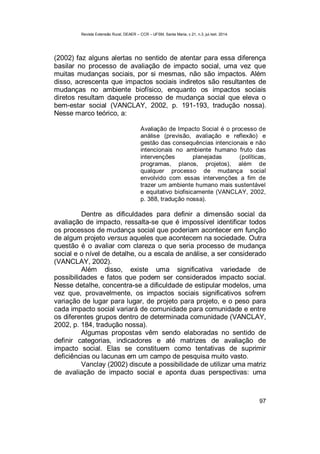 Revista Extensão Rural, DEAER – CCR – UFSM, Santa Maria, v.21, n.3, jul./set. 2014.
97
(2002) faz alguns alertas no sentido de atentar para essa diferença
basilar no processo de avaliação de impacto social, uma vez que
muitas mudanças sociais, por si mesmas, não são impactos. Além
disso, acrescenta que impactos sociais indiretos são resultantes de
mudanças no ambiente biofísico, enquanto os impactos sociais
diretos resultam daquele processo de mudança social que eleva o
bem-estar social (VANCLAY, 2002, p. 191-193, tradução nossa).
Nesse marco teórico, a:
Avaliação de Impacto Social é o processo de
análise (previsão, avaliação e reflexão) e
gestão das consequências intencionais e não
intencionais no ambiente humano fruto das
intervenções planejadas (políticas,
programas, planos, projetos), além de
qualquer processo de mudança social
envolvido com essas intervenções a fim de
trazer um ambiente humano mais sustentável
e equitativo biofisicamente (VANCLAY, 2002,
p. 388, tradução nossa).
Dentre as dificuldades para definir a dimensão social da
avaliação de impacto, ressalta-se que é impossível identificar todos
os processos de mudança social que poderiam acontecer em função
de algum projeto versus aqueles que acontecem na sociedade. Outra
questão é o avaliar com clareza o que seria processo de mudança
social e o nível de detalhe, ou a escala de análise, a ser considerado
(VANCLAY, 2002).
Além disso, existe uma significativa variedade de
possibilidades e fatos que podem ser considerados impacto social.
Nesse detalhe, concentra-se a dificuldade de estipular modelos, uma
vez que, provavelmente, os impactos sociais significativos sofrem
variação de lugar para lugar, de projeto para projeto, e o peso para
cada impacto social variará de comunidade para comunidade e entre
os diferentes grupos dentro de determinada comunidade (VANCLAY,
2002, p. 184, tradução nossa).
Algumas propostas vêm sendo elaboradas no sentido de
definir categorias, indicadores e até matrizes de avaliação de
impacto social. Elas se constituem como tentativas de suprimir
deficiências ou lacunas em um campo de pesquisa muito vasto.
Vanclay (2002) discute a possibilidade de utilizar uma matriz
de avaliação de impacto social e aponta duas perspectivas: uma
 