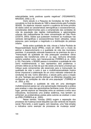 O SOCIAL E SUAS DIMENSÕES EM AGROINDÚSTRIAS FAMILIARES RURAIS
100
externalidades tanto positivas quanto negativas” (YEGANIANTZ;
MACÊDO, 2002, p. 8).
Outro estudo é a Pesquisa de Condições de Vida (PCV),
concebida no final da década de 1980 e desenvolvida pela Fundação
SEADE. Os objetivos visavam suprimir a ausência de fonte primária
de dados sobre as características demográficas e socioeconômicas,
consideradas determinantes para a compreensão das condições de
vida da população das regiões metropolitanas e aglomerações
urbanas não metropolitanas de maior concentração em São Paulo
(COSTA, 2003). Dados que pudessem monitorar as mudanças nas
variáveis demográficas e socioeconômicas foram utilizados, nessa
pesquisa, para averiguar a magnitude e a distribuição da pobreza
urbana.
Ainda sobre qualidade de vida, cita-se o Índice Paulista de
Responsabilidade Social (IPRS), criado em 2000 com o intuito de
estimar o desenvolvimento e a qualidade de vida dos municípios
paulistas. A proposição colocada baseava-se na premissa de que a
“mensuração da qualidade de vida pressupõe considerar vários
aspectos não transferíveis entre si”, ou seja, nenhuma dimensão
poderia substituir outra, nem hierarquizá-las (TORRES et. al., 2003,
p. 83). Para tanto, o SEADE passou a considerar a qualidade de vida
como multidimensional, e isso representou dois problemas: o
primeiro refere-se ao fato de que não existe uma teoria universal que
indique quais componentes são essenciais para a mensuração da
qualidade de vida; o outro é que a multidimensionalidade implica
tornar impossível a elaboração de um único indicador ordenável de
condições de vida. Como alternativa, o estudo partiu para a criação
de uma “tipologia que permita distinguir as diferentes situações que
configuram as condições de vida de uma população” (TORRES et
al., 2003, p. 83).
Considerar a qualidade de vida em uma abordagem
multidimensional parece ser uma aproximação interessante e prática
para analisar o caso das agroindústrias familiares rurais. Em primeiro
lugar, permite explorar as interações entre as variáveis e entre seus
indicadores, favorecendo uma análise sistêmica, mas também se
enfrentam as problemáticas postas pelos autores ao analisar o caso
do IPRS (TORRES et al., 2003).
Nesse sentido, Vanclay (2002) sugere a separação dos
processos de mudança social daqueles que são variáveis de impacto
social. Para tanto, o autor sugere, com ressalvas, uma “lista simples
e indicativa como exemplo de processos de mudança social”
 