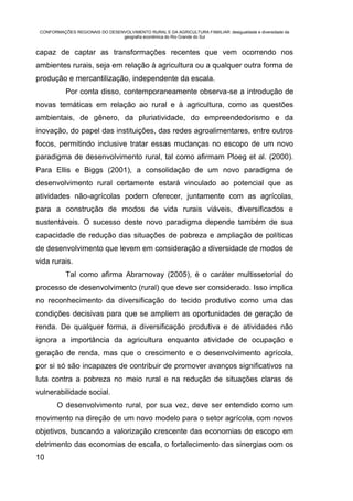 CONFORMAÇÕES REGIONAIS DO DESENVOLVIMENTO RURAL E DA AGRICULTURA FAMILIAR: desigualdade e diversidade da
                                geografia econômica do Rio Grande do Sul


capaz de captar as transformações recentes que vem ocorrendo nos
ambientes rurais, seja em relação à agricultura ou a qualquer outra forma de
produção e mercantilização, independente da escala.
           Por conta disso, contemporaneamente observa-se a introdução de
novas temáticas em relação ao rural e à agricultura, como as questões
ambientais, de gênero, da pluriatividade, do empreendedorismo e da
inovação, do papel das instituições, das redes agroalimentares, entre outros
focos, permitindo inclusive tratar essas mudanças no escopo de um novo
paradigma de desenvolvimento rural, tal como afirmam Ploeg et al. (2000).
Para Ellis e Biggs (2001), a consolidação de um novo paradigma de
desenvolvimento rural certamente estará vinculado ao potencial que as
atividades não-agrícolas podem oferecer, juntamente com as agrícolas,
para a construção de modos de vida rurais viáveis, diversificados e
sustentáveis. O sucesso deste novo paradigma depende também de sua
capacidade de redução das situações de pobreza e ampliação de políticas
de desenvolvimento que levem em consideração a diversidade de modos de
vida rurais.
           Tal como afirma Abramovay (2005), é o caráter multissetorial do
processo de desenvolvimento (rural) que deve ser considerado. Isso implica
no reconhecimento da diversificação do tecido produtivo como uma das
condições decisivas para que se ampliem as oportunidades de geração de
renda. De qualquer forma, a diversificação produtiva e de atividades não
ignora a importância da agricultura enquanto atividade de ocupação e
geração de renda, mas que o crescimento e o desenvolvimento agrícola,
por si só são incapazes de contribuir de promover avanços significativos na
luta contra a pobreza no meio rural e na redução de situações claras de
vulnerabilidade social.
        O desenvolvimento rural, por sua vez, deve ser entendido como um
movimento na direção de um novo modelo para o setor agrícola, com novos
objetivos, buscando a valorização crescente das economias de escopo em
detrimento das economias de escala, o fortalecimento das sinergias com os
10
 