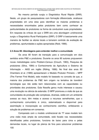 METODOLOGIA DE ENVOLVIMENTO DO SETOR PRODUTIVO LEITEIRO PARA OBTER VISÃO HOLÍSTICA DE PRIORIDADES
                                    PARA PESQUISA E EXTENSÃO


          No mesmo período surgiu o Diagnóstico Rural Rápido (DRR).
Neste, um grupo de pesquisadores com formação diferenciada, analisava
propriedades em uma área para identificar os maiores problemas e
necessidades encontrados pelos produtores bem como conhecer as
particularidades de produtores na forma de conduzirem suas propriedades.
Em resposta às críticas de que o DRR era uma abordagem unidirecional
surgiu o Diagnóstico Rural Participativo (DRP), O DRP é basicamente uma
maneira de facilitar os atores locais a tomarem controle da avaliação de
problemas, oportunidades e ações apropriadas (Reid, 1996).


2.3 Anos 80: Abordagens para entender melhor a comunidade
          Os anos 80 foram de transição para a comunicação em dois
sentidos entre P&E e produtores. Durante os anos 80 autores propuseram
novas metodologias como Problem-Census (Crouch, 1983), Pesquisa de
produtores (Silva, 1984) e Conhecimento da Agricultura e Sistema de
Informação – AKIS em inglês (Röling, 1988). No final dos anos 80
Chambers et al. (1989) apresentaram o Modelo Produtor Primeiro – MPP
(The Farmer First Model), este modelo foi baseado no conceito de que, a
maioria dos problemas da P&E tem origem na tentativa de transferir
tecnologias que não estão bem relacionadas com as capacidades ou
prioridades dos produtores. Esta filosofia gerou muito interesse e causou
uma revolução na ciência da extensão. O MPP promoveu a visão de que as
comunidades de produção são complexas, diversas, estão em um ambiente
avesso ao risco, têm metas e acesso a recursos semelhantes, que o
conhecimento comunitário é único, sistematizado e disponível para
assimilação e incorporação ao conhecimento científico, enfatizando a
solução de problemas em consenso.
          Comparado com o modelo unidirecional de TT esse modelo tem
uma visão mais ampla da comunidade, está focado nas necessidades
identificadas pelos produtores, funciona de baixo para cima e pelas
demandas locais, no lugar de planos de fora para solucionar problemas
100
 