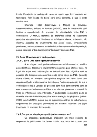 Revista Extensão Rural, DEAER/PPGExR – CCR – UFSM, Ano XVII, n° 19, Jan – Jun de 2010



locais. Entretanto, o modelo não deve ser usado com foco somente em
tecnologia, nem usado de baixo para cima somente, o que é ainda
unidirecional.
         Chamala          (1987)          desenvolveu              o      Modelo           de       Inovação,
Desenvolvimento, Difusão e Adoção (MIDDA), este foi desenhado para
facilitar o entendimento do processo de interatividade entre P&E e
comunidade. O MIDDA identifica os diferentes atores no subsistema
pesquisa, no subsistema difusão e no subsistema cliente, entretanto, não
mostrou aspectos de envolvimento dos atores locais, principalmente
produtores, nem mostrou uma visão holística das comunidades de produção
para a pesquisa antes do planejamento das atividades de P&D.


2.4 Anos 90: Abordagens participativas
2.4.1 O que é uma abordagem participativa?
         A abordagem participativa se baseia em trabalhar com os cidadãos
para identificar, desenhar e implementar programas para atender suas, no
lugar de impor uma intervenção na comunidade. Isso significa que as
pessoas são tratadas como agentes e não como objeto da P&E. Segundo
Morris (2003), os modelos participativos surgiram em parte como uma
reação a difusão unidirecional de tecnologias. Partem do princípio de que a
comunicação não é vertical; de pessoas com mais conhecimento para as
com menos conhecimento científico, mas sim um processo horizontal de
troca de informação: uma interação. A participação comunitária pode se
estender da fase inicial da pesquisa até a avaliação do programa (Morris,
2003). Lundvall (1995) sugere que as experiências diárias de trabalhadores,
engenheiros de produção, provedores de insumos, exercem um papel
importante no processo de inovação.


2.4.2 Por que as abordagens participativas cresceram?
         Os processos participativos propiciam um meio eficiente de
responder às prioridades dos atores locais. Nos anos 90 ocorreu uma
                                                                                                         101
 