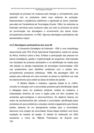 METODOLOGIA DE ENVOLVIMENTO DO SETOR PRODUTIVO LEITEIRO PARA OBTER VISÃO HOLÍSTICA DE PRIORIDADES
                                    PARA PESQUISA E EXTENSÃO


aceleração do processo de mudança para interagir e, principalmente, para
aprender     com      os    produtores       sobre      seus     sistemas       de     produção.
Extensionistas e acadêmicos redefiniram o significado do termo ‘extensão’
para além de Transferência de Tecnologias (Coutts, 1994). As melhorias na
Extensão caminham para incorporar cada vez mais os princípios da teoria
da comunicação nas abordagens e envolvimento dos atores locais,
principalmente produtores, na P&E. Algumas abordagens participativas são
apresentadas a seguir.


2.4.3 Abordagens participativas dos anos 90
          A Campanha Estratégica da Extensão - CEE é uma metodologia
desenvolvida pela FAO (Food Agricultural Organization) usada em países
da África, América Latina e Ásia. Enfatiza a participação das pessoas em
planos estratégicos, gestão e implementação de programas, está baseada
nos resultados do processo participativo e na identificação de razões para
não adoção ou adoção inapropriada de tecnologias recomendadas. CEE
usa questionários para identificar problemas com o público alvo,
principalmente produtores (Adhikarya, 1996). Na abordagem CEE, há
espaço para melhorias em como envolver os atores ou identificar sua rede
de relacionamento para coletar as ideias de líderes de opinião.
          O Modelo Rápido e Interativo, segundo Gastal et al. (1997),
consiste na interação com a comunidade produtora para identificação rápida
e dialogada sobre um problema existente, análise do problema, e
interpretação dinâmica de como a região pode ser bem sucedida nos
ambientes agro-ecológicos e sócio-econômico. Os objetivos básicos em
ordem de acontecimentos são: entender a comunidade, identificação pelos
produtores de seus problemas e soluções visando engajamento para futuras
tarefas, desenho de um planejamento simples para a comunidade,
descrever uma imagem da comunidade. Essas etapas facilitam uma futura
avaliação do impacto do projeto. O método foi melhorado em 2002
recebendo       o    nome       de     “Método       Participativo       de     Suporte       para
102
 